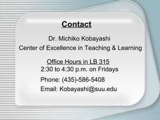 Contact
           Dr. Michiko Kobayashi
Center of Excellence in Teaching & Learning

         Office Hours in LB 315
       2:30 to 4:30 p.m. on Fridays
       Phone: (435)-586-5408
       Email: Kobayashi@suu.edu
 