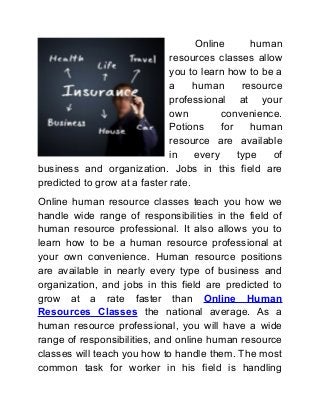 Online human
resources classes allow
you to learn how to be a
a human resource
professional at your
own convenience.
Potions for human
resource are available
in every type of
business and organization. Jobs in this field are
predicted to grow at a faster rate.
Online human resource classes teach you how we
handle wide range of responsibilities in the field of
human resource professional. It also allows you to
learn how to be a human resource professional at
your own convenience. Human resource positions
are available in nearly every type of business and
organization, and jobs in this field are predicted to
grow at a rate faster than Online Human
Resources Classes the national average. As a
human resource professional, you will have a wide
range of responsibilities, and online human resource
classes will teach you how to handle them. The most
common task for worker in his field is handling
 