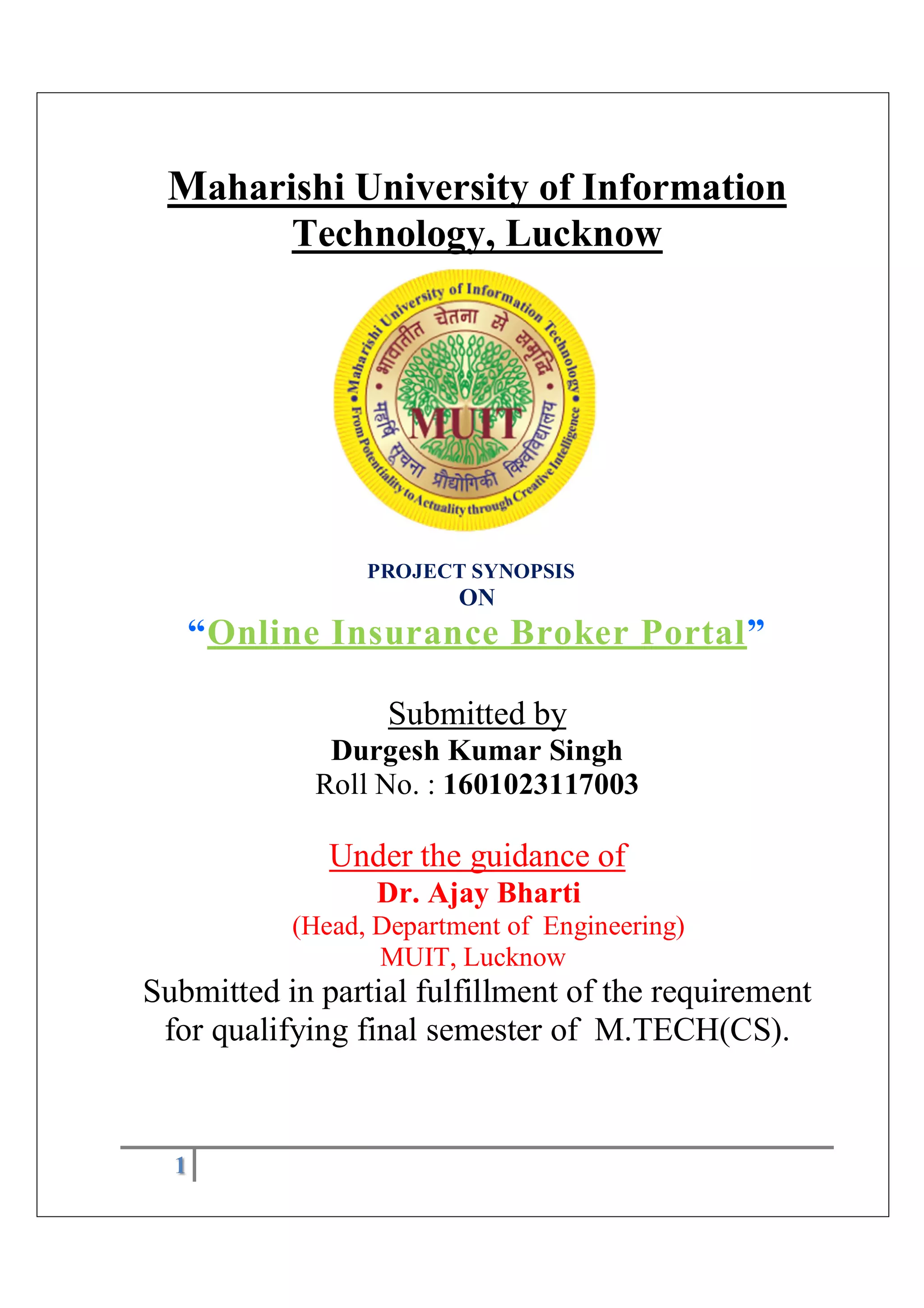 1
Maharishi University of Information
Technology, Lucknow
PROJECT SYNOPSIS
ON
“Online Insurance Broker Portal”
Submitted by
Durgesh Kumar Singh
Roll No. : 1601023117003
Under the guidance of
Dr. Ajay Bharti
(Head, Department of Engineering)
MUIT, Lucknow
Submitted in partial fulfillment of the requirement
for qualifying final semester of M.TECH(CS).
 
