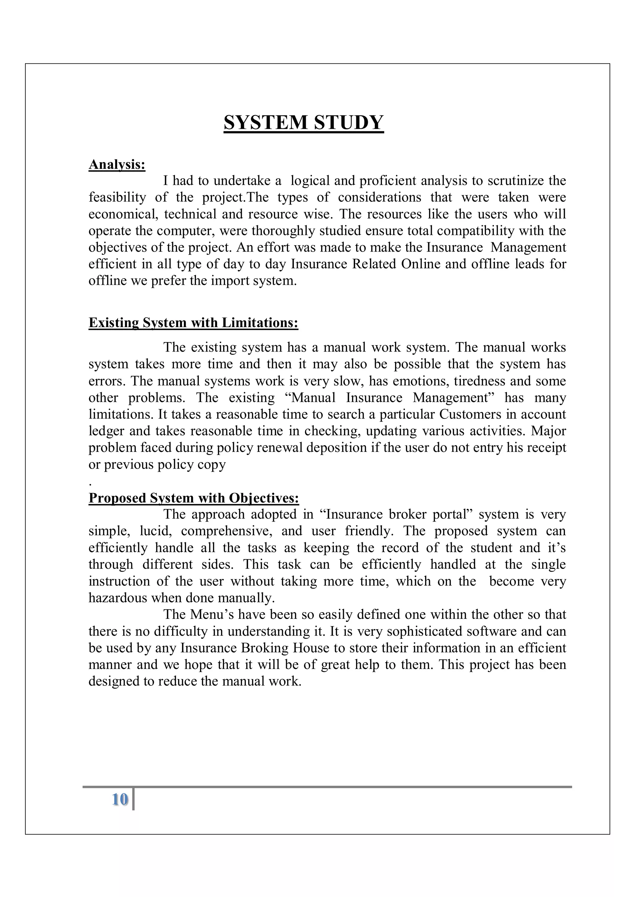 10
SYSTEM STUDY
Analysis:
I had to undertake a logical and proficient analysis to scrutinize the
feasibility of the project.The types of considerations that were taken were
economical, technical and resource wise. The resources like the users who will
operate the computer, were thoroughly studied ensure total compatibility with the
objectives of the project. An effort was made to make the Insurance Management
efficient in all type of day to day Insurance Related Online and offline leads for
offline we prefer the import system.
Existing System with Limitations:
The existing system has a manual work system. The manual works
system takes more time and then it may also be possible that the system has
errors. The manual systems work is very slow, has emotions, tiredness and some
other problems. The existing “Manual Insurance Management” has many
limitations. It takes a reasonable time to search a particular Customers in account
ledger and takes reasonable time in checking, updating various activities. Major
problem faced during policy renewal deposition if the user do not entry his receipt
or previous policy copy
.
Proposed System with Objectives:
The approach adopted in “Insurance broker portal” system is very
simple, lucid, comprehensive, and user friendly. The proposed system can
efficiently handle all the tasks as keeping the record of the student and it’s
through different sides. This task can be efficiently handled at the single
instruction of the user without taking more time, which on the become very
hazardous when done manually.
The Menu’s have been so easily defined one within the other so that
there is no difficulty in understanding it. It is very sophisticated software and can
be used by any Insurance Broking House to store their information in an efficient
manner and we hope that it will be of great help to them. This project has been
designed to reduce the manual work.
 