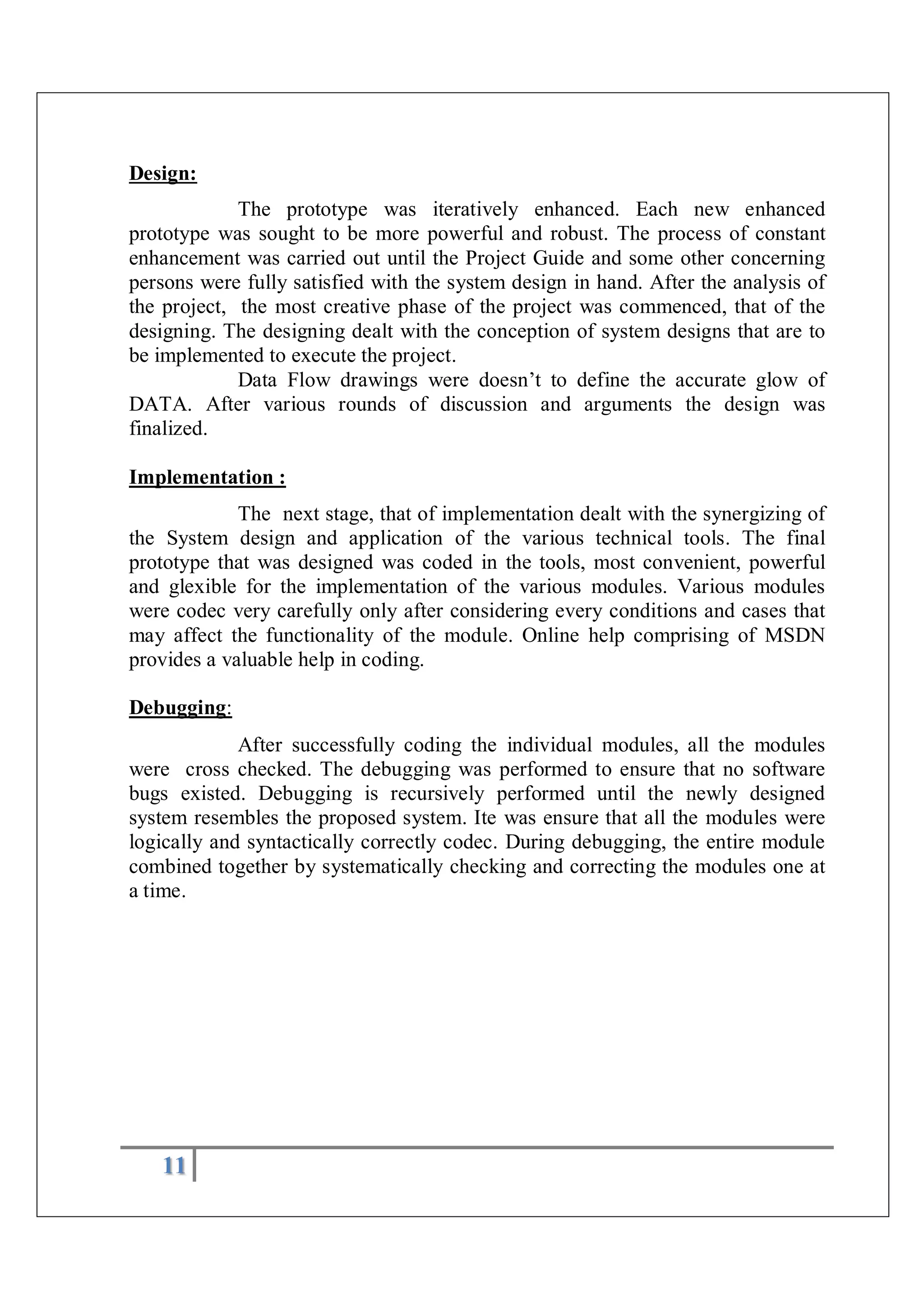 11
Design:
The prototype was iteratively enhanced. Each new enhanced
prototype was sought to be more powerful and robust. The process of constant
enhancement was carried out until the Project Guide and some other concerning
persons were fully satisfied with the system design in hand. After the analysis of
the project, the most creative phase of the project was commenced, that of the
designing. The designing dealt with the conception of system designs that are to
be implemented to execute the project.
Data Flow drawings were doesn’t to define the accurate glow of
DATA. After various rounds of discussion and arguments the design was
finalized.
Implementation :
The next stage, that of implementation dealt with the synergizing of
the System design and application of the various technical tools. The final
prototype that was designed was coded in the tools, most convenient, powerful
and glexible for the implementation of the various modules. Various modules
were codec very carefully only after considering every conditions and cases that
may affect the functionality of the module. Online help comprising of MSDN
provides a valuable help in coding.
Debugging:
After successfully coding the individual modules, all the modules
were cross checked. The debugging was performed to ensure that no software
bugs existed. Debugging is recursively performed until the newly designed
system resembles the proposed system. Ite was ensure that all the modules were
logically and syntactically correctly codec. During debugging, the entire module
combined together by systematically checking and correcting the modules one at
a time.
 