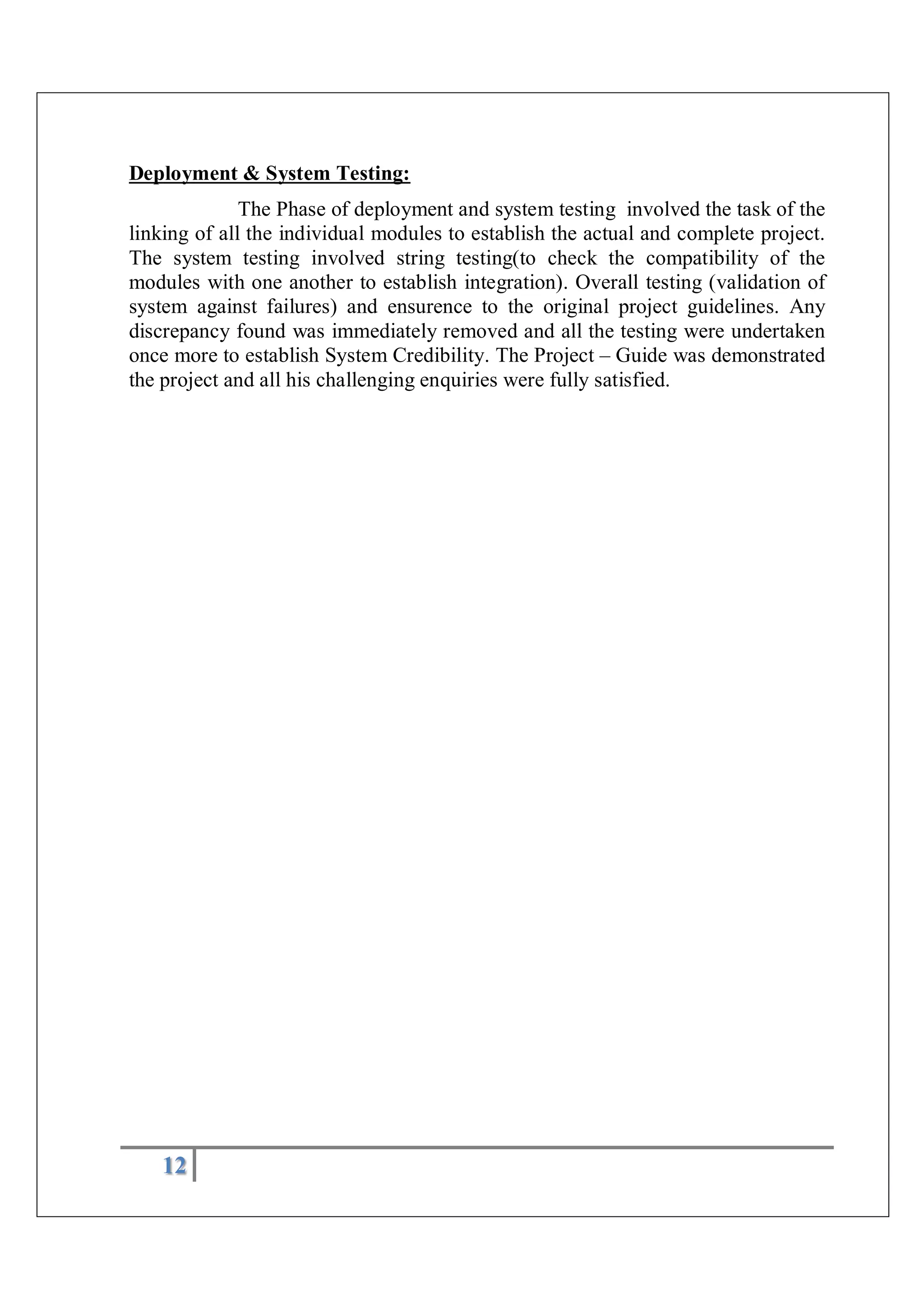 12
Deployment & System Testing:
The Phase of deployment and system testing involved the task of the
linking of all the individual modules to establish the actual and complete project.
The system testing involved string testing(to check the compatibility of the
modules with one another to establish integration). Overall testing (validation of
system against failures) and ensurence to the original project guidelines. Any
discrepancy found was immediately removed and all the testing were undertaken
once more to establish System Credibility. The Project – Guide was demonstrated
the project and all his challenging enquiries were fully satisfied.
 