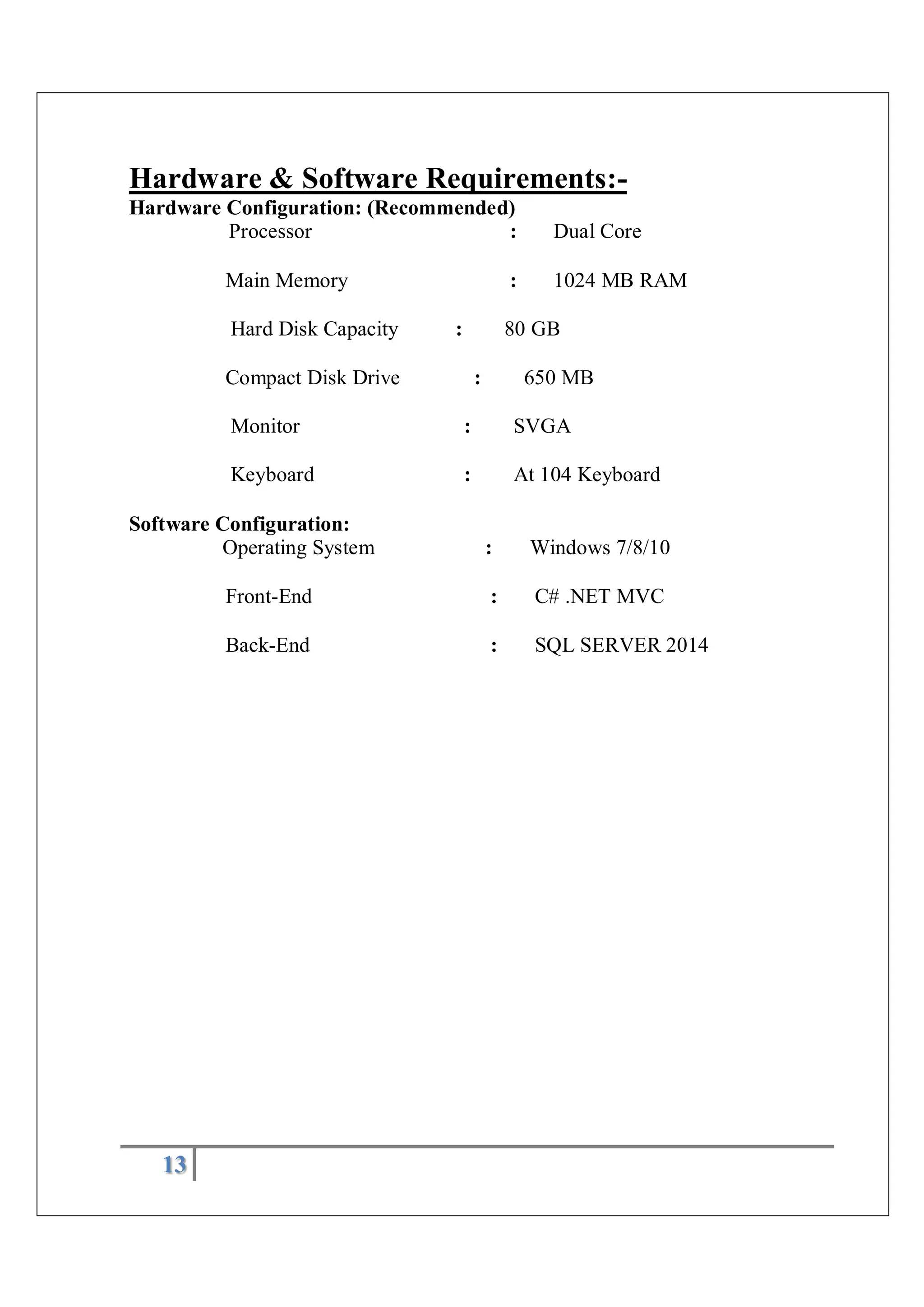 13
Hardware & Software Requirements:-
Hardware Configuration: (Recommended)
Processor : Dual Core
Main Memory : 1024 MB RAM
Hard Disk Capacity : 80 GB
Compact Disk Drive : 650 MB
Monitor : SVGA
Keyboard : At 104 Keyboard
Software Configuration:
Operating System : Windows 7/8/10
Front-End : C# .NET MVC
Back-End : SQL SERVER 2014
 