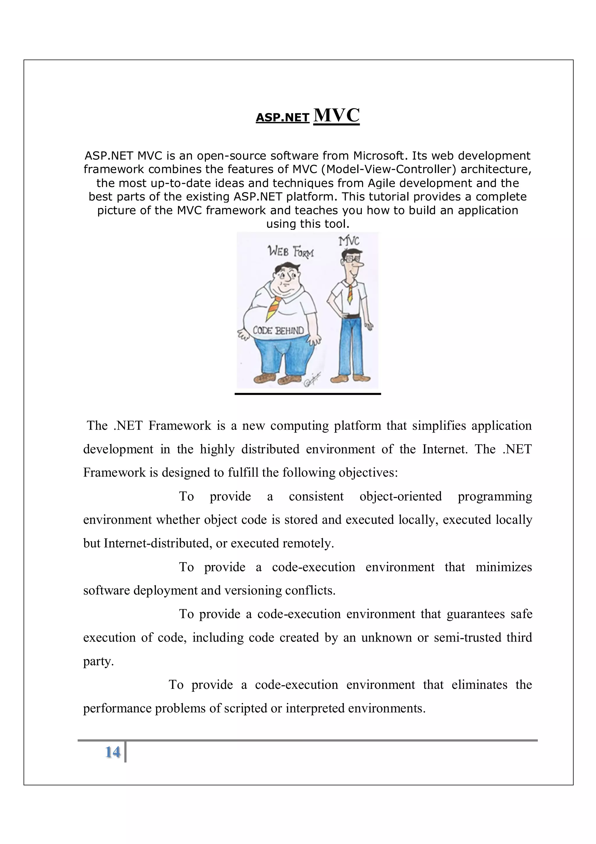 14
ASP.NET MVC
ASP.NET MVC is an open-source software from Microsoft. Its web development
framework combines the features of MVC (Model-View-Controller) architecture,
the most up-to-date ideas and techniques from Agile development and the
best parts of the existing ASP.NET platform. This tutorial provides a complete
picture of the MVC framework and teaches you how to build an application
using this tool.
The .NET Framework is a new computing platform that simplifies application
development in the highly distributed environment of the Internet. The .NET
Framework is designed to fulfill the following objectives:
To provide a consistent object-oriented programming
environment whether object code is stored and executed locally, executed locally
but Internet-distributed, or executed remotely.
To provide a code-execution environment that minimizes
software deployment and versioning conflicts.
To provide a code-execution environment that guarantees safe
execution of code, including code created by an unknown or semi-trusted third
party.
To provide a code-execution environment that eliminates the
performance problems of scripted or interpreted environments.
 