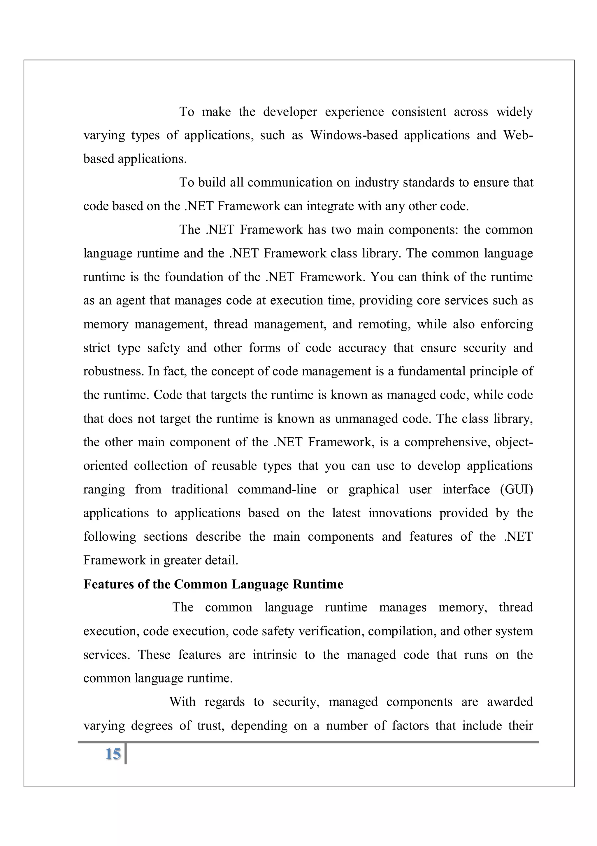 15
To make the developer experience consistent across widely
varying types of applications, such as Windows-based applications and Web-
based applications.
To build all communication on industry standards to ensure that
code based on the .NET Framework can integrate with any other code.
The .NET Framework has two main components: the common
language runtime and the .NET Framework class library. The common language
runtime is the foundation of the .NET Framework. You can think of the runtime
as an agent that manages code at execution time, providing core services such as
memory management, thread management, and remoting, while also enforcing
strict type safety and other forms of code accuracy that ensure security and
robustness. In fact, the concept of code management is a fundamental principle of
the runtime. Code that targets the runtime is known as managed code, while code
that does not target the runtime is known as unmanaged code. The class library,
the other main component of the .NET Framework, is a comprehensive, object-
oriented collection of reusable types that you can use to develop applications
ranging from traditional command-line or graphical user interface (GUI)
applications to applications based on the latest innovations provided by the
following sections describe the main components and features of the .NET
Framework in greater detail.
Features of the Common Language Runtime
The common language runtime manages memory, thread
execution, code execution, code safety verification, compilation, and other system
services. These features are intrinsic to the managed code that runs on the
common language runtime.
With regards to security, managed components are awarded
varying degrees of trust, depending on a number of factors that include their
 