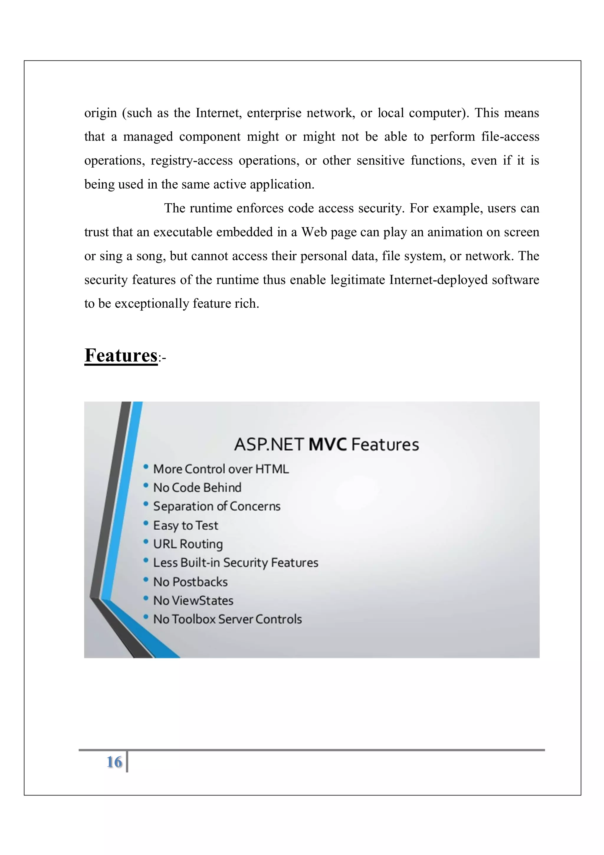 16
origin (such as the Internet, enterprise network, or local computer). This means
that a managed component might or might not be able to perform file-access
operations, registry-access operations, or other sensitive functions, even if it is
being used in the same active application.
The runtime enforces code access security. For example, users can
trust that an executable embedded in a Web page can play an animation on screen
or sing a song, but cannot access their personal data, file system, or network. The
security features of the runtime thus enable legitimate Internet-deployed software
to be exceptionally feature rich.
Features:-
 