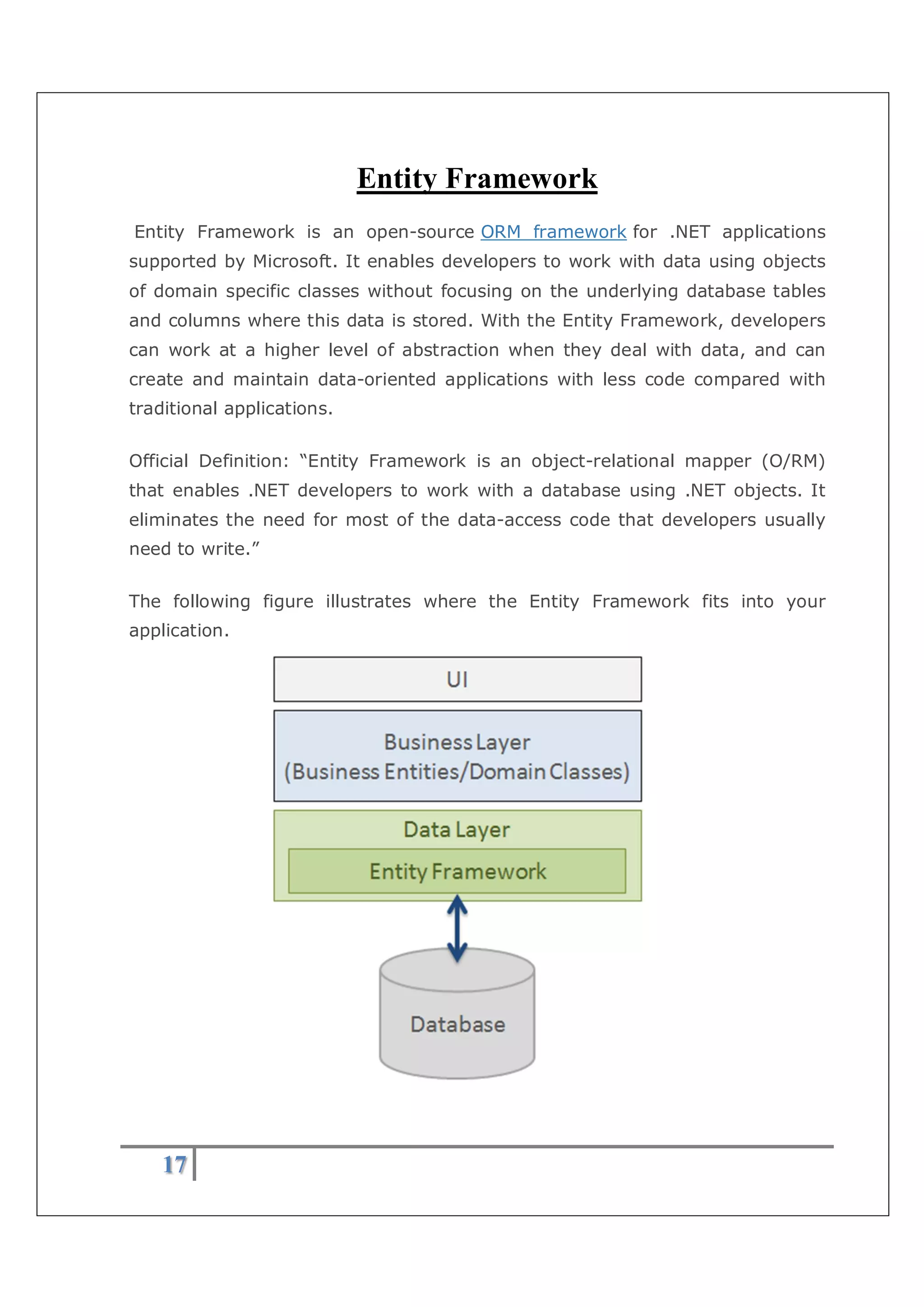 17
Entity Framework
Entity Framework is an open-source ORM framework for .NET applications
supported by Microsoft. It enables developers to work with data using objects
of domain specific classes without focusing on the underlying database tables
and columns where this data is stored. With the Entity Framework, developers
can work at a higher level of abstraction when they deal with data, and can
create and maintain data-oriented applications with less code compared with
traditional applications.
Official Definition: “Entity Framework is an object-relational mapper (O/RM)
that enables .NET developers to work with a database using .NET objects. It
eliminates the need for most of the data-access code that developers usually
need to write.”
The following figure illustrates where the Entity Framework fits into your
application.
 