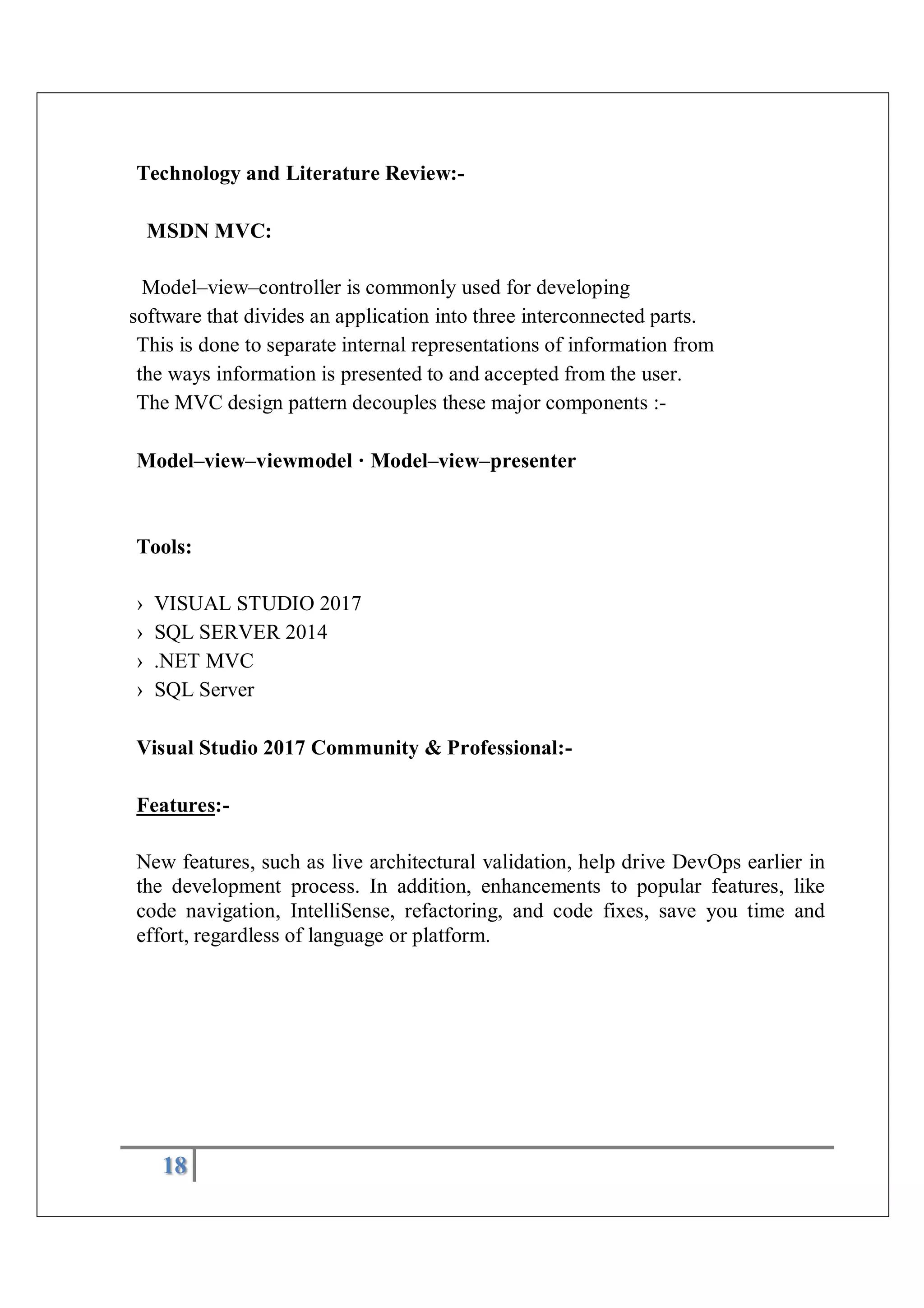 18
Technology and Literature Review:-
MSDN MVC:
Model–view–controller is commonly used for developing
software that divides an application into three interconnected parts.
This is done to separate internal representations of information from
the ways information is presented to and accepted from the user.
The MVC design pattern decouples these major components :-
Model–view–viewmodel · Model–view–presenter
Tools:
› VISUAL STUDIO 2017
› SQL SERVER 2014
› .NET MVC
› SQL Server
Visual Studio 2017 Community & Professional:-
Features:-
New features, such as live architectural validation, help drive DevOps earlier in
the development process. In addition, enhancements to popular features, like
code navigation, IntelliSense, refactoring, and code fixes, save you time and
effort, regardless of language or platform.
 
