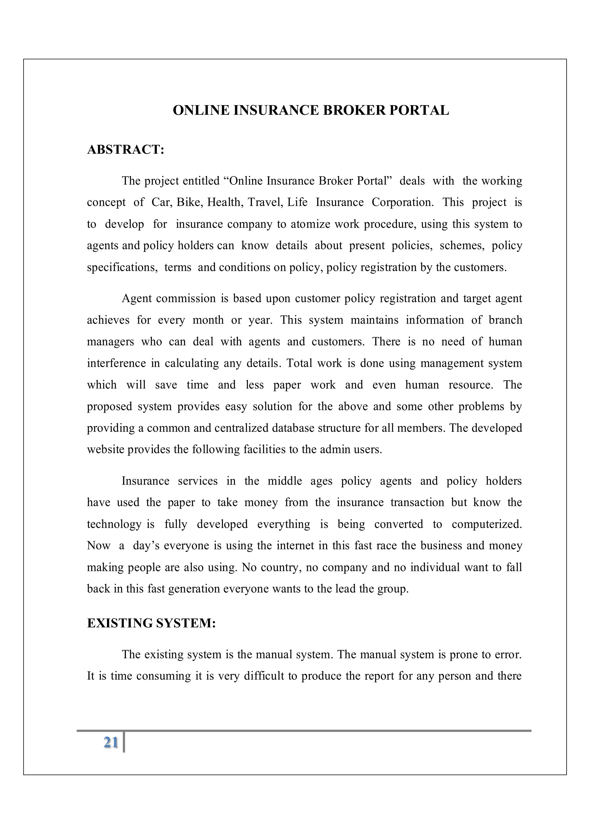 21
ONLINE INSURANCE BROKER PORTAL
ABSTRACT:
The project entitled “Online Insurance Broker Portal” deals with the working
concept of Car, Bike, Health, Travel, Life Insurance Corporation. This project is
to develop for insurance company to atomize work procedure, using this system to
agents and policy holders can know details about present policies, schemes, policy
specifications, terms and conditions on policy, policy registration by the customers.
Agent commission is based upon customer policy registration and target agent
achieves for every month or year. This system maintains information of branch
managers who can deal with agents and customers. There is no need of human
interference in calculating any details. Total work is done using management system
which will save time and less paper work and even human resource. The
proposed system provides easy solution for the above and some other problems by
providing a common and centralized database structure for all members. The developed
website provides the following facilities to the admin users.
Insurance services in the middle ages policy agents and policy holders
have used the paper to take money from the insurance transaction but know the
technology is fully developed everything is being converted to computerized.
Now a day’s everyone is using the internet in this fast race the business and money
making people are also using. No country, no company and no individual want to fall
back in this fast generation everyone wants to the lead the group.
EXISTING SYSTEM:
The existing system is the manual system. The manual system is prone to error.
It is time consuming it is very difficult to produce the report for any person and there
 