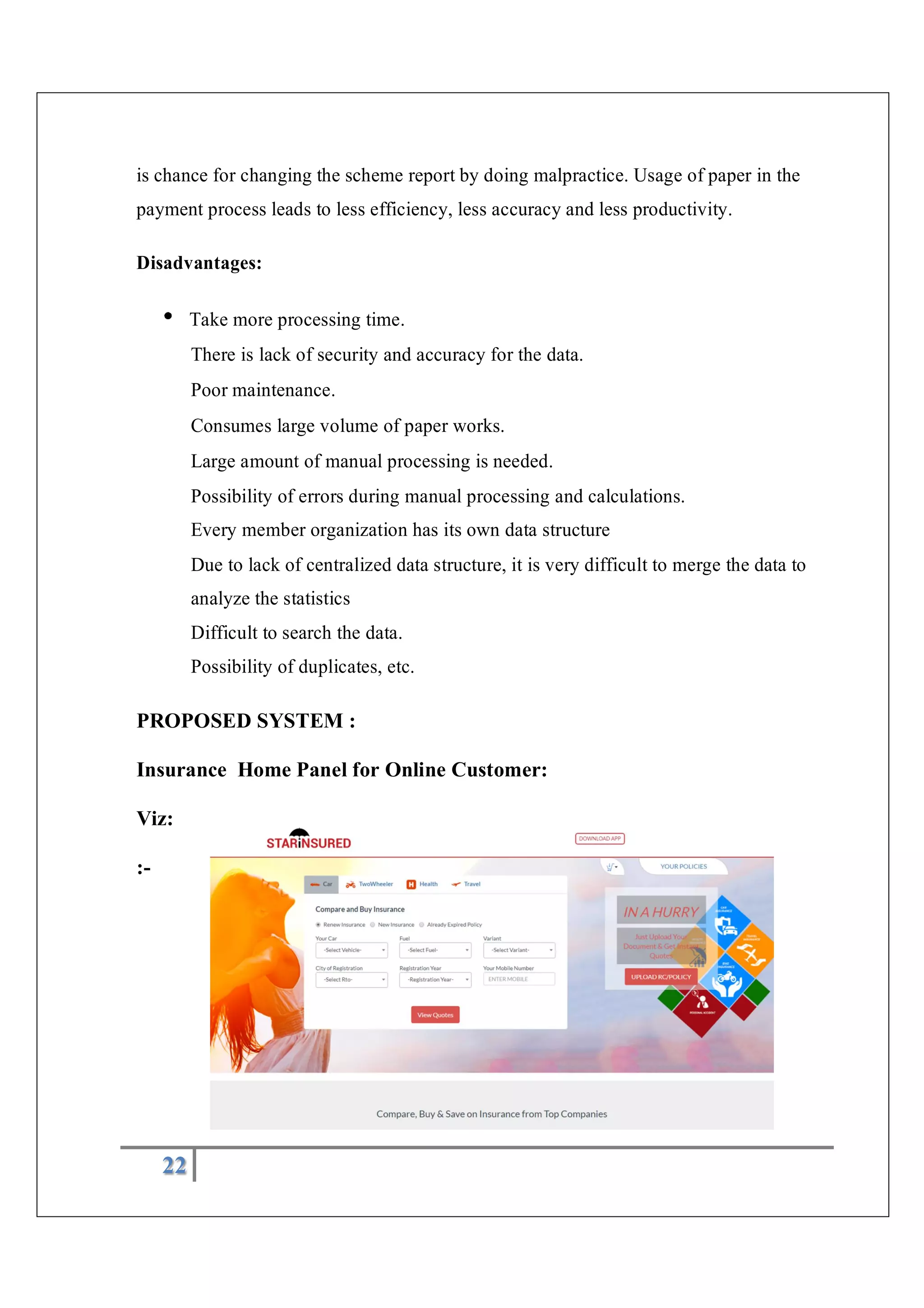 22
is chance for changing the scheme report by doing malpractice. Usage of paper in the
payment process leads to less efficiency, less accuracy and less productivity.
Disadvantages:
Take more processing time.
There is lack of security and accuracy for the data.
Poor maintenance.
Consumes large volume of paper works.
Large amount of manual processing is needed.
Possibility of errors during manual processing and calculations.
Every member organization has its own data structure
Due to lack of centralized data structure, it is very difficult to merge the data to
analyze the statistics
Difficult to search the data.
Possibility of duplicates, etc.
PROPOSED SYSTEM :
Insurance Home Panel for Online Customer:
Viz:
:-
 