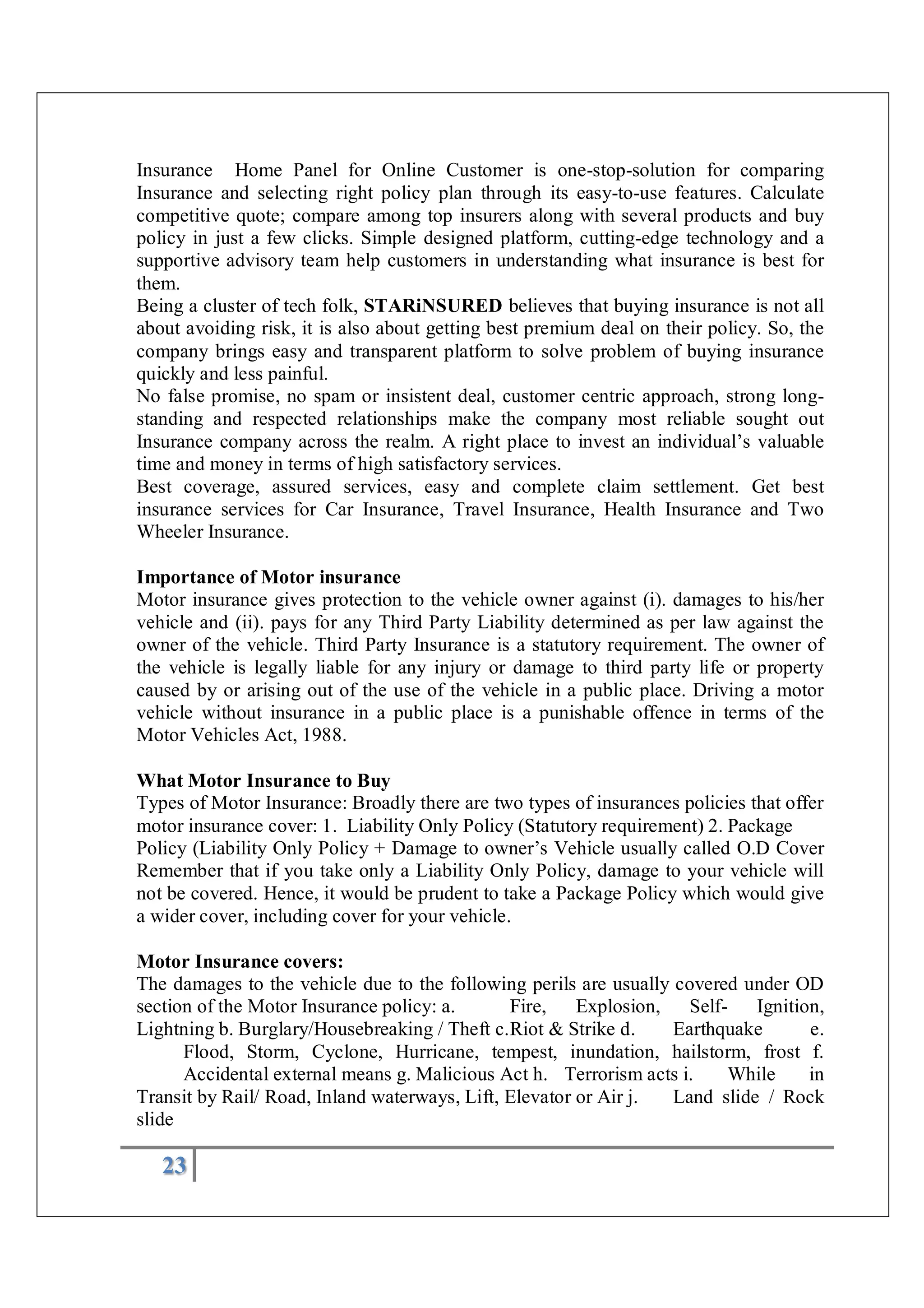 23
Insurance Home Panel for Online Customer is one-stop-solution for comparing
Insurance and selecting right policy plan through its easy-to-use features. Calculate
competitive quote; compare among top insurers along with several products and buy
policy in just a few clicks. Simple designed platform, cutting-edge technology and a
supportive advisory team help customers in understanding what insurance is best for
them.
Being a cluster of tech folk, STARiNSURED believes that buying insurance is not all
about avoiding risk, it is also about getting best premium deal on their policy. So, the
company brings easy and transparent platform to solve problem of buying insurance
quickly and less painful.
No false promise, no spam or insistent deal, customer centric approach, strong long-
standing and respected relationships make the company most reliable sought out
Insurance company across the realm. A right place to invest an individual’s valuable
time and money in terms of high satisfactory services.
Best coverage, assured services, easy and complete claim settlement. Get best
insurance services for Car Insurance, Travel Insurance, Health Insurance and Two
Wheeler Insurance.
Importance of Motor insurance
Motor insurance gives protection to the vehicle owner against (i). damages to his/her
vehicle and (ii). pays for any Third Party Liability determined as per law against the
owner of the vehicle. Third Party Insurance is a statutory requirement. The owner of
the vehicle is legally liable for any injury or damage to third party life or property
caused by or arising out of the use of the vehicle in a public place. Driving a motor
vehicle without insurance in a public place is a punishable offence in terms of the
Motor Vehicles Act, 1988.
What Motor Insurance to Buy
Types of Motor Insurance: Broadly there are two types of insurances policies that offer
motor insurance cover: 1. Liability Only Policy (Statutory requirement) 2. Package
Policy (Liability Only Policy + Damage to owner’s Vehicle usually called O.D Cover
Remember that if you take only a Liability Only Policy, damage to your vehicle will
not be covered. Hence, it would be prudent to take a Package Policy which would give
a wider cover, including cover for your vehicle.
Motor Insurance covers:
The damages to the vehicle due to the following perils are usually covered under OD
section of the Motor Insurance policy: a. Fire, Explosion, Self- Ignition,
Lightning b. Burglary/Housebreaking / Theft c.Riot & Strike d. Earthquake e.
Flood, Storm, Cyclone, Hurricane, tempest, inundation, hailstorm, frost f.
Accidental external means g. Malicious Act h. Terrorism acts i. While in
Transit by Rail/ Road, Inland waterways, Lift, Elevator or Air j. Land slide / Rock
slide
 