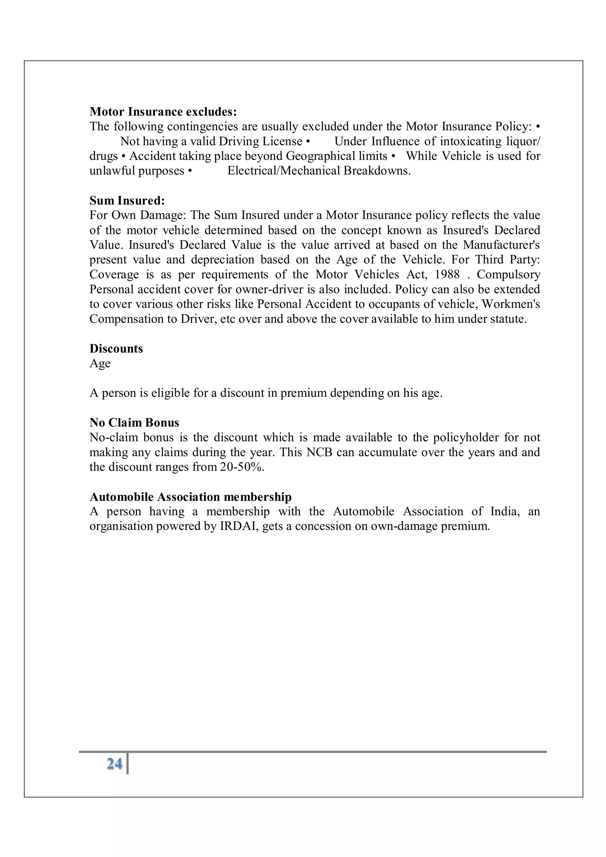 24
Motor Insurance excludes:
The following contingencies are usually excluded under the Motor Insurance Policy: •
Not having a valid Driving License • Under Influence of intoxicating liquor/
drugs • Accident taking place beyond Geographical limits • While Vehicle is used for
unlawful purposes • Electrical/Mechanical Breakdowns.
Sum Insured:
For Own Damage: The Sum Insured under a Motor Insurance policy reflects the value
of the motor vehicle determined based on the concept known as Insured's Declared
Value. Insured's Declared Value is the value arrived at based on the Manufacturer's
present value and depreciation based on the Age of the Vehicle. For Third Party:
Coverage is as per requirements of the Motor Vehicles Act, 1988 . Compulsory
Personal accident cover for owner-driver is also included. Policy can also be extended
to cover various other risks like Personal Accident to occupants of vehicle, Workmen's
Compensation to Driver, etc over and above the cover available to him under statute.
Discounts
Age
A person is eligible for a discount in premium depending on his age.
No Claim Bonus
No-claim bonus is the discount which is made available to the policyholder for not
making any claims during the year. This NCB can accumulate over the years and and
the discount ranges from 20-50%.
Automobile Association membership
A person having a membership with the Automobile Association of India, an
organisation powered by IRDAI, gets a concession on own-damage premium.
 