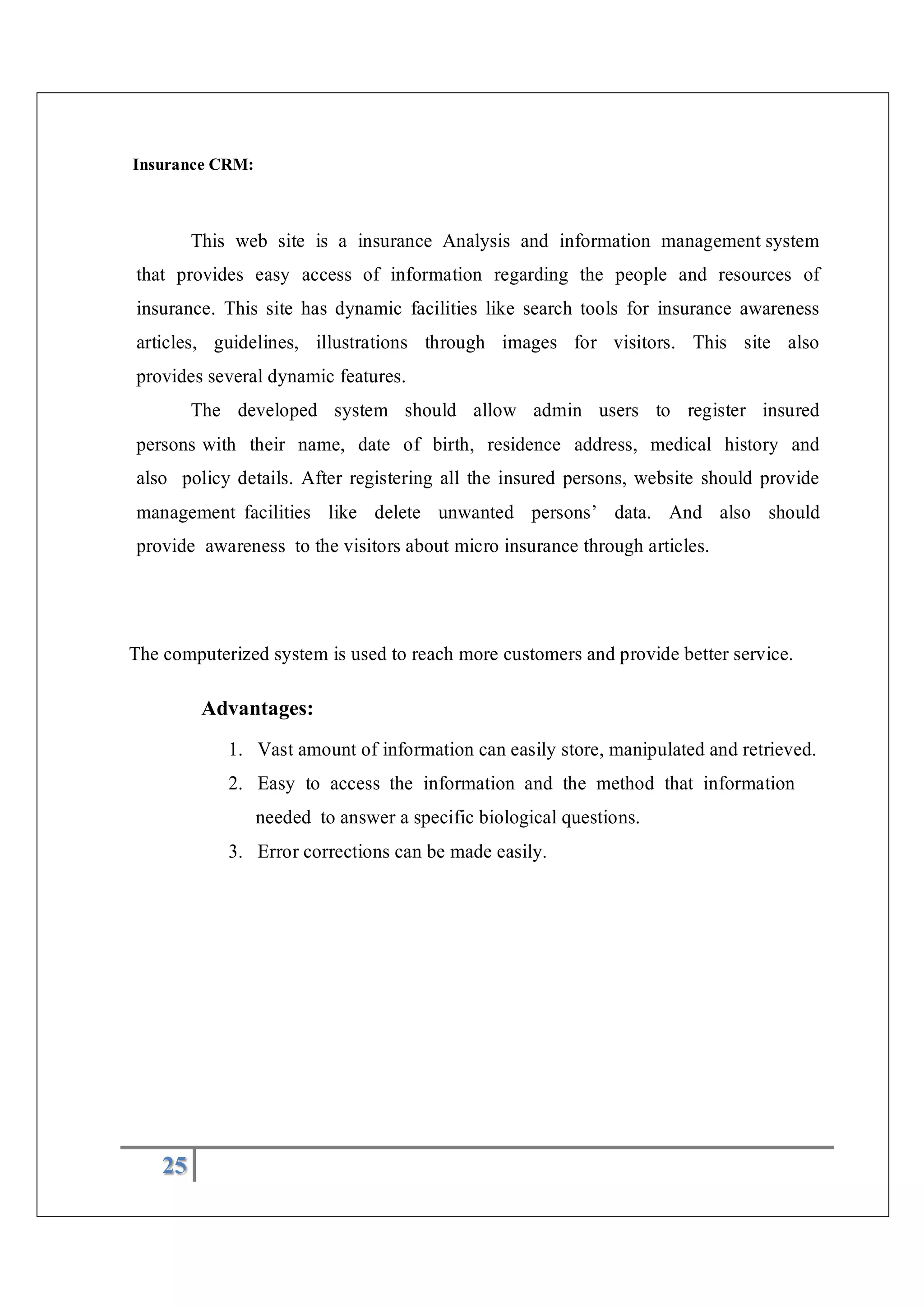 25
Insurance CRM:
This web site is a insurance Analysis and information management system
that provides easy access of information regarding the people and resources of
insurance. This site has dynamic facilities like search tools for insurance awareness
articles, guidelines, illustrations through images for visitors. This site also
provides several dynamic features.
The developed system should allow admin users to register insured
persons with their name, date of birth, residence address, medical history and
also policy details. After registering all the insured persons, website should provide
management facilities like delete unwanted persons’ data. And also should
provide awareness to the visitors about micro insurance through articles.
The computerized system is used to reach more customers and provide better service.
Advantages:
1. Vast amount of information can easily store, manipulated and retrieved.
2. Easy to access the information and the method that information
needed to answer a specific biological questions.
3. Error corrections can be made easily.
 