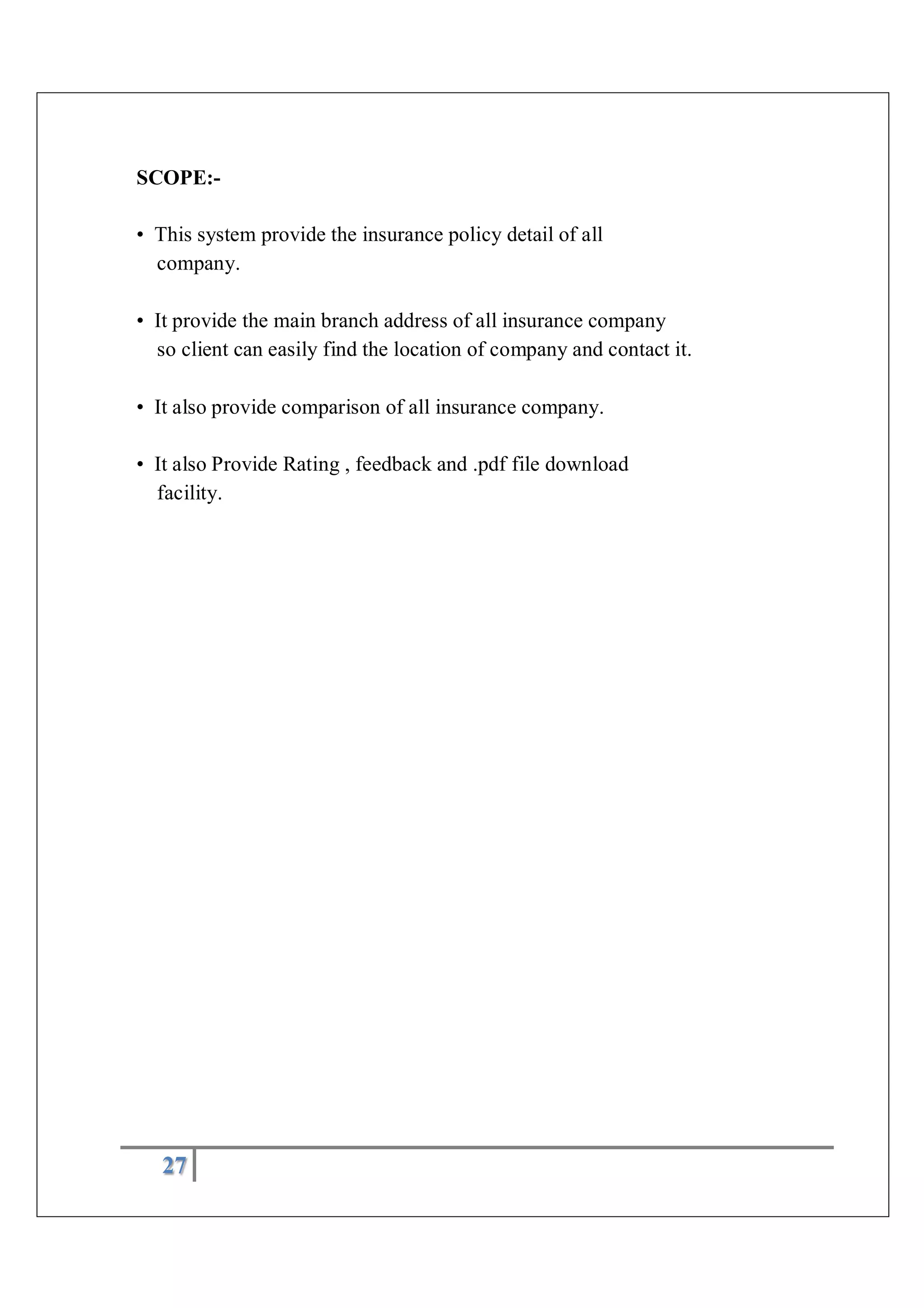 27
SCOPE:-
• This system provide the insurance policy detail of all
company.
• It provide the main branch address of all insurance company
so client can easily find the location of company and contact it.
• It also provide comparison of all insurance company.
• It also Provide Rating , feedback and .pdf file download
facility.
 