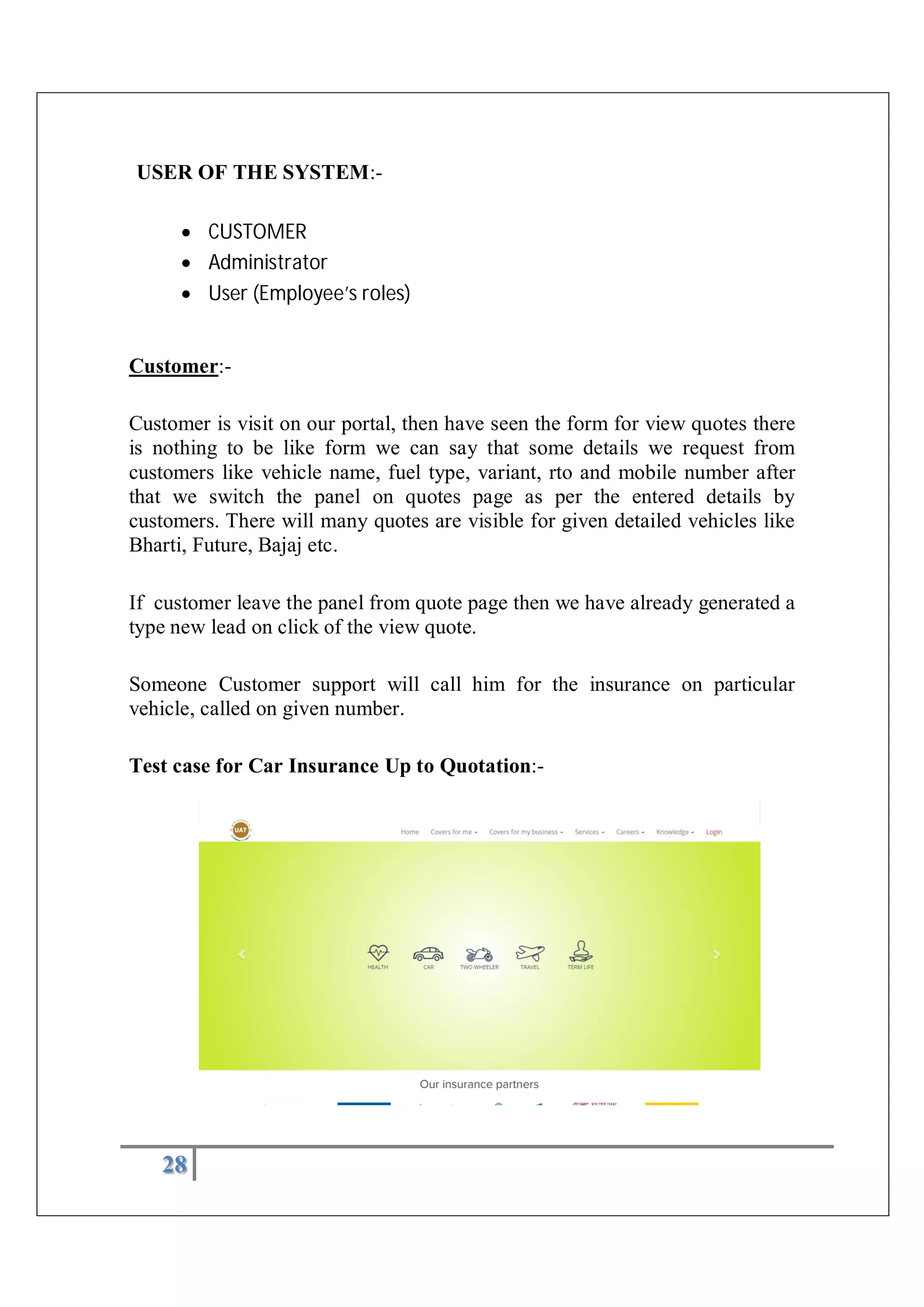 28
USER OF THE SYSTEM:-
 CUSTOMER
 Administrator
 User (Employee’s roles)
Customer:-
Customer is visit on our portal, then have seen the form for view quotes there
is nothing to be like form we can say that some details we request from
customers like vehicle name, fuel type, variant, rto and mobile number after
that we switch the panel on quotes page as per the entered details by
customers. There will many quotes are visible for given detailed vehicles like
Bharti, Future, Bajaj etc.
If customer leave the panel from quote page then we have already generated a
type new lead on click of the view quote.
Someone Customer support will call him for the insurance on particular
vehicle, called on given number.
Test case for Car Insurance Up to Quotation:-
 