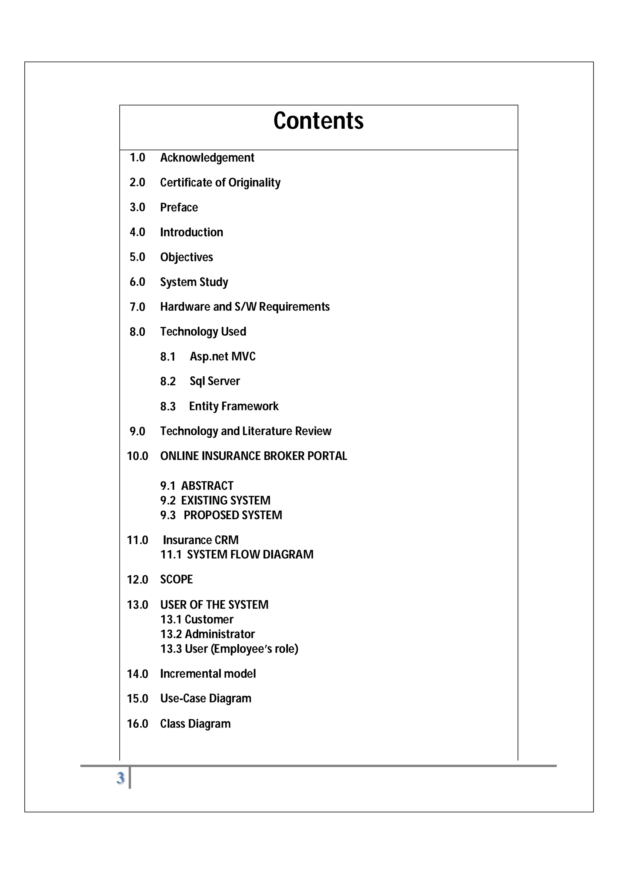 3
Contents
1.0 Acknowledgement
2.0 Certificate of Originality
3.0 Preface
4.0 Introduction
5.0 Objectives
6.0 System Study
7.0 Hardware and S/W Requirements
8.0 Technology Used
8.1 Asp.net MVC
8.2 Sql Server
8.3 Entity Framework
9.0 Technology and Literature Review
10.0 ONLINE INSURANCE BROKER PORTAL
9.1 ABSTRACT
9.2 EXISTING SYSTEM
9.3 PROPOSED SYSTEM
11.0 Insurance CRM
11.1 SYSTEM FLOW DIAGRAM
12.0 SCOPE
13.0 USER OF THE SYSTEM
13.1 Customer
13.2 Administrator
13.3 User (Employee’s role)
14.0 Incremental model
15.0 Use-Case Diagram
16.0 Class Diagram
 