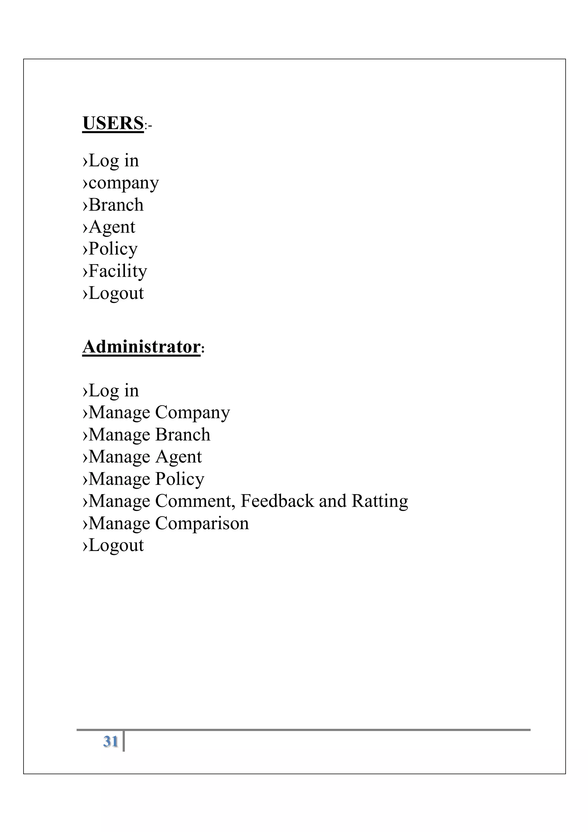 31
USERS:-
›Log in
›company
›Branch
›Agent
›Policy
›Facility
›Logout
Administrator:
›Log in
›Manage Company
›Manage Branch
›Manage Agent
›Manage Policy
›Manage Comment, Feedback and Ratting
›Manage Comparison
›Logout
 
