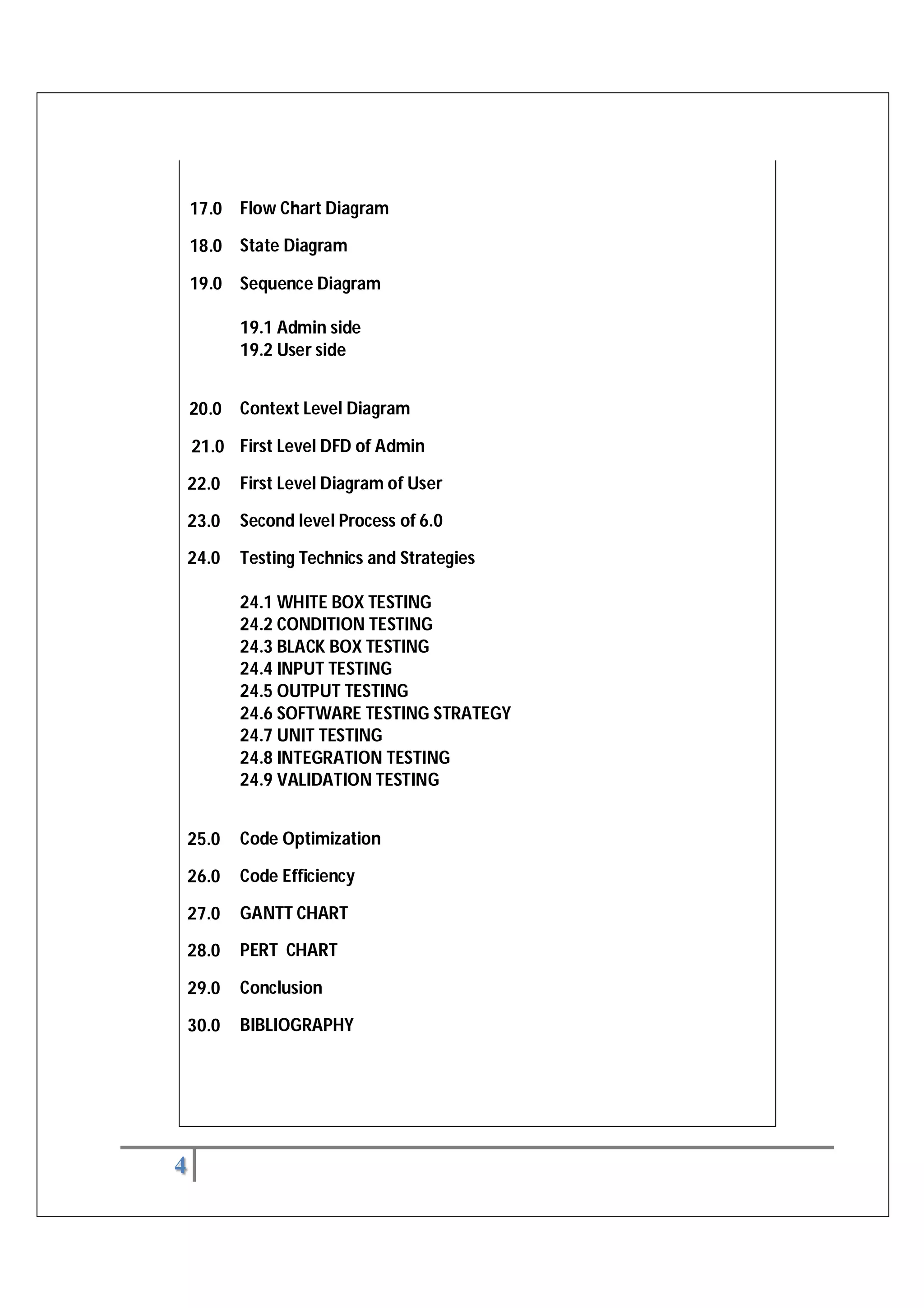 4
17.0 Flow Chart Diagram
18.0 State Diagram
19.0 Sequence Diagram
19.1 Admin side
19.2 User side
20.0 Context Level Diagram
21.0 First Level DFD of Admin
22.0 First Level Diagram of User
23.0 Second level Process of 6.0
24.0 Testing Technics and Strategies
24.1 WHITE BOX TESTING
24.2 CONDITION TESTING
24.3 BLACK BOX TESTING
24.4 INPUT TESTING
24.5 OUTPUT TESTING
24.6 SOFTWARE TESTING STRATEGY
24.7 UNIT TESTING
24.8 INTEGRATION TESTING
24.9 VALIDATION TESTING
25.0 Code Optimization
26.0 Code Efficiency
27.0 GANTT CHART
28.0 PERT CHART
29.0 Conclusion
30.0 BIBLIOGRAPHY
 