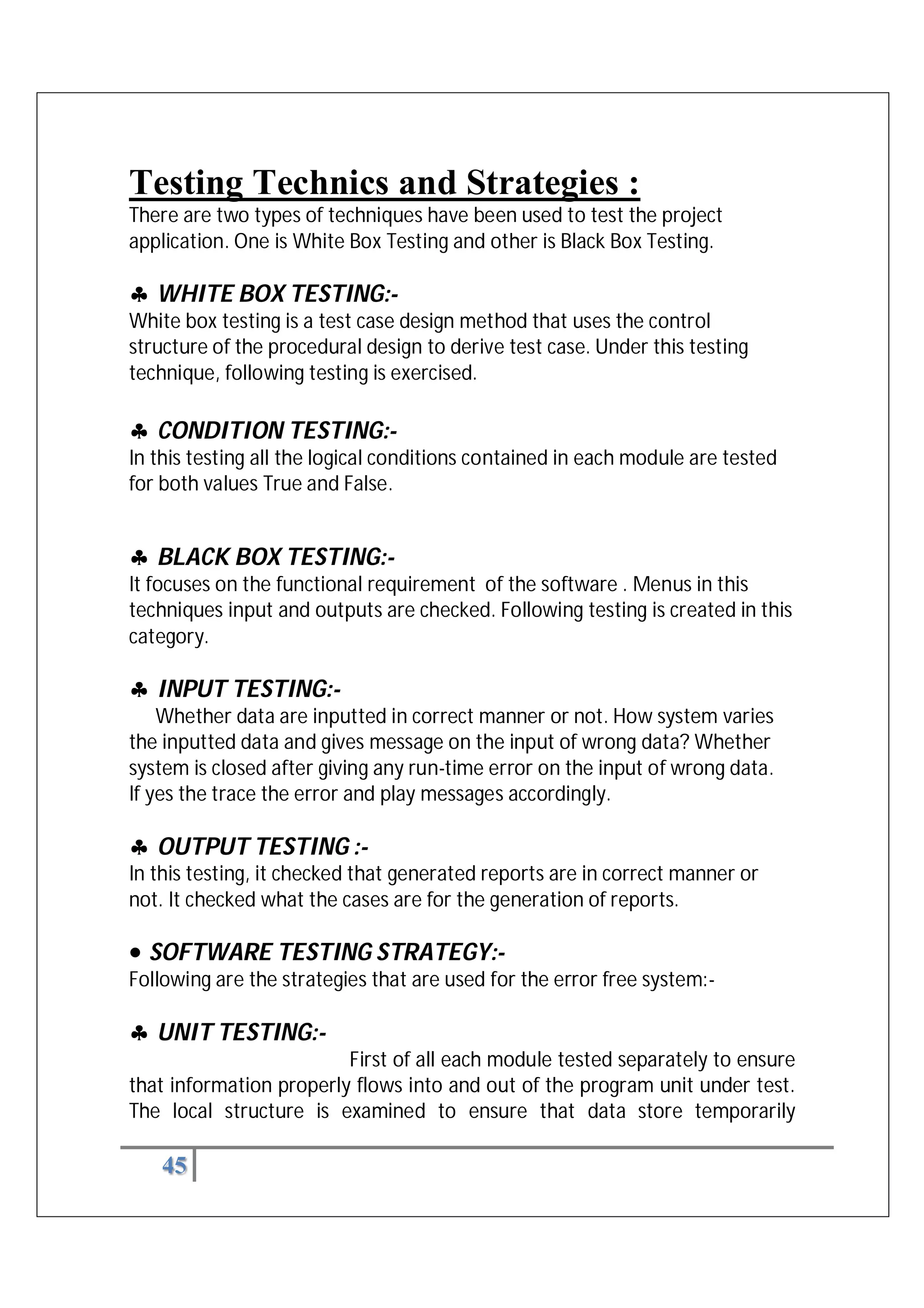 45
Testing Technics and Strategies :
There are two types of techniques have been used to test the project
application. One is White Box Testing and other is Black Box Testing.
 WHITE BOX TESTING:-
White box testing is a test case design method that uses the control
structure of the procedural design to derive test case. Under this testing
technique, following testing is exercised.
 CONDITION TESTING:-
In this testing all the logical conditions contained in each module are tested
for both values True and False.
 BLACK BOX TESTING:-
It focuses on the functional requirement of the software . Menus in this
techniques input and outputs are checked. Following testing is created in this
category.
 INPUT TESTING:-
Whether data are inputted in correct manner or not. How system varies
the inputted data and gives message on the input of wrong data? Whether
system is closed after giving any run-time error on the input of wrong data.
If yes the trace the error and play messages accordingly.
 OUTPUT TESTING :-
In this testing, it checked that generated reports are in correct manner or
not. It checked what the cases are for the generation of reports.
 SOFTWARE TESTING STRATEGY:-
Following are the strategies that are used for the error free system:-
 UNIT TESTING:-
First of all each module tested separately to ensure
that information properly flows into and out of the program unit under test.
The local structure is examined to ensure that data store temporarily
 