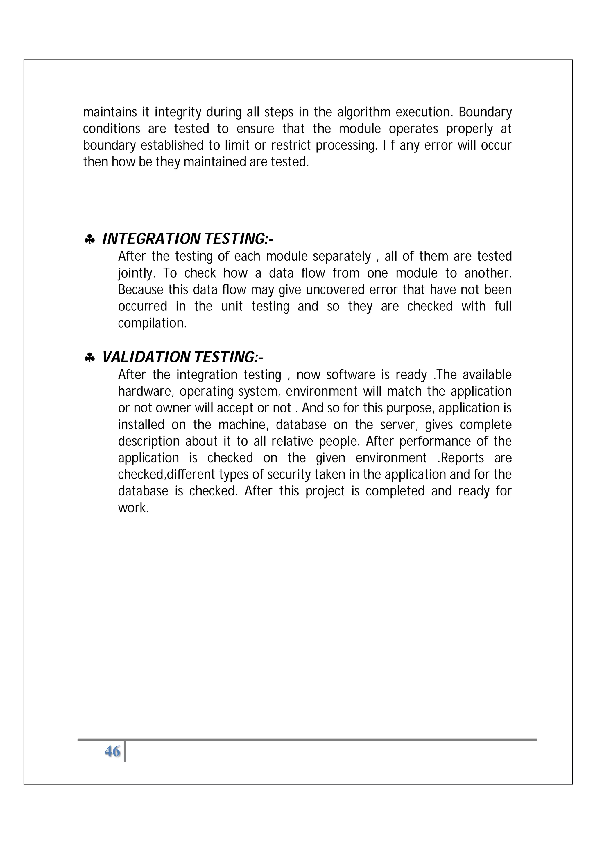 46
maintains it integrity during all steps in the algorithm execution. Boundary
conditions are tested to ensure that the module operates properly at
boundary established to limit or restrict processing. I f any error will occur
then how be they maintained are tested.


 INTEGRATION TESTING:-
After the testing of each module separately , all of them are tested
jointly. To check how a data flow from one module to another.
Because this data flow may give uncovered error that have not been
occurred in the unit testing and so they are checked with full
compilation.
 VALIDATION TESTING:-
After the integration testing , now software is ready .The available
hardware, operating system, environment will match the application
or not owner will accept or not . And so for this purpose, application is
installed on the machine, database on the server, gives complete
description about it to all relative people. After performance of the
application is checked on the given environment .Reports are
checked,different types of security taken in the application and for the
database is checked. After this project is completed and ready for
work.
 