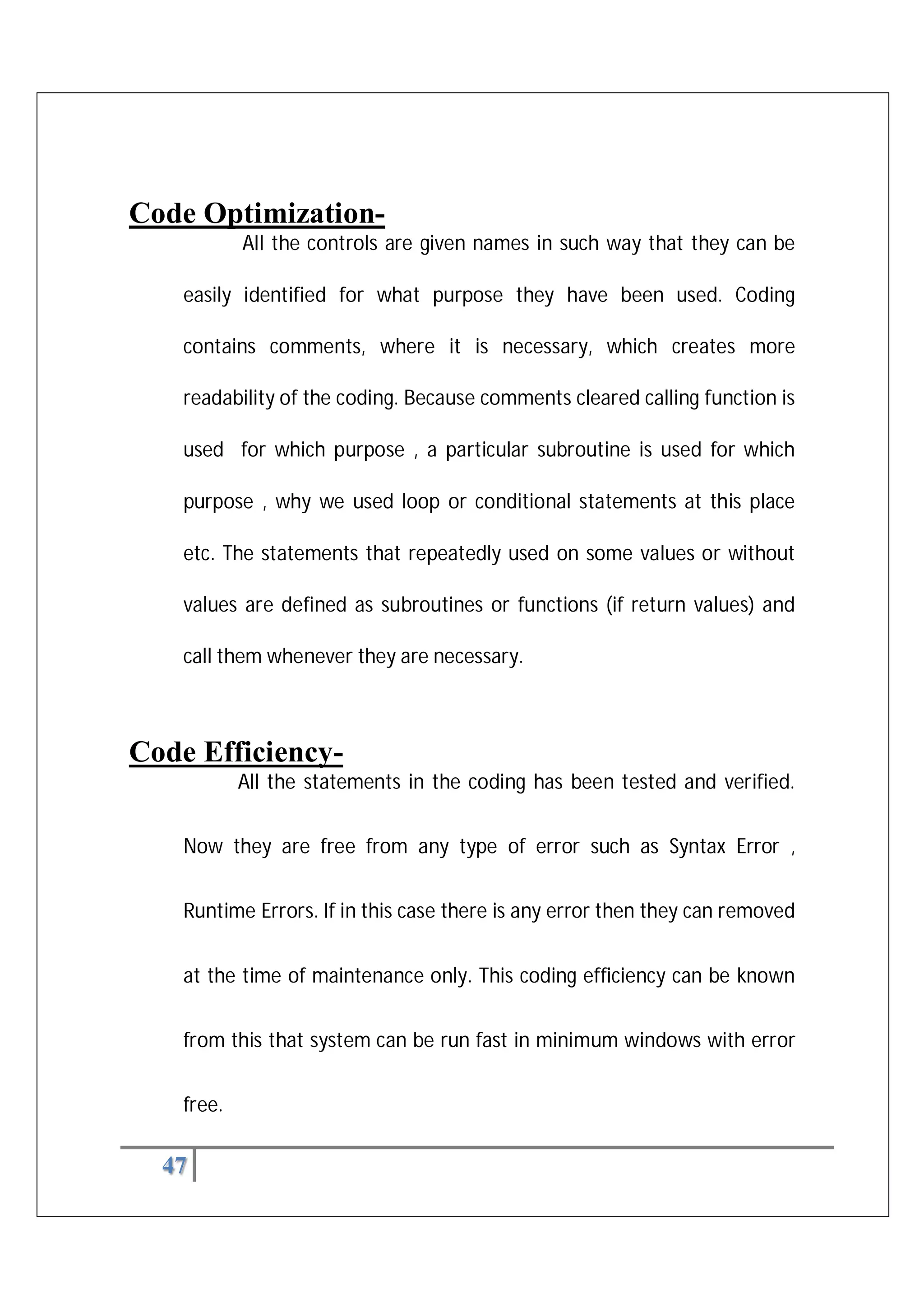 47
Code Optimization-
All the controls are given names in such way that they can be
easily identified for what purpose they have been used. Coding
contains comments, where it is necessary, which creates more
readability of the coding. Because comments cleared calling function is
used for which purpose , a particular subroutine is used for which
purpose , why we used loop or conditional statements at this place
etc. The statements that repeatedly used on some values or without
values are defined as subroutines or functions (if return values) and
call them whenever they are necessary.
Code Efficiency-
All the statements in the coding has been tested and verified.
Now they are free from any type of error such as Syntax Error ,
Runtime Errors. If in this case there is any error then they can removed
at the time of maintenance only. This coding efficiency can be known
from this that system can be run fast in minimum windows with error
free.
 