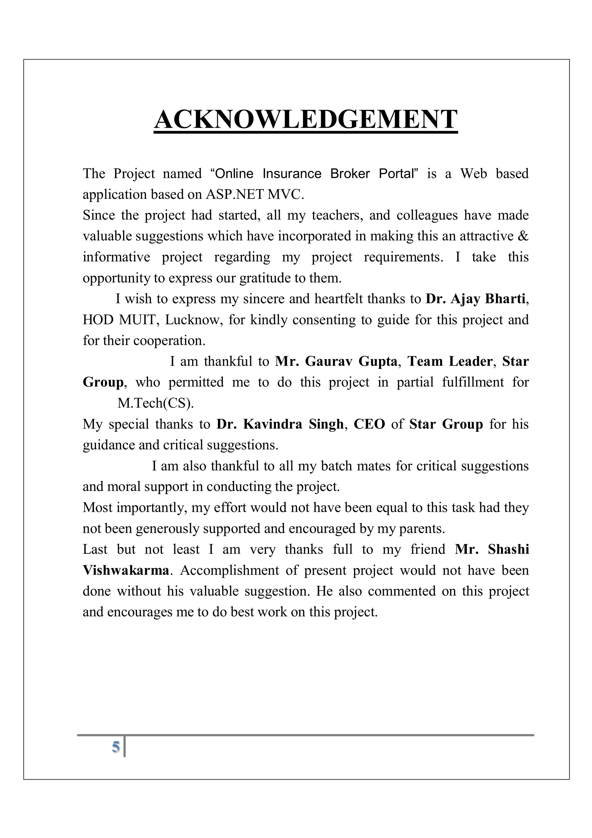 5
ACKNOWLEDGEMENT
The Project named “Online Insurance Broker Portal” is a Web based
application based on ASP.NET MVC.
Since the project had started, all my teachers, and colleagues have made
valuable suggestions which have incorporated in making this an attractive &
informative project regarding my project requirements. I take this
opportunity to express our gratitude to them.
I wish to express my sincere and heartfelt thanks to Dr. Ajay Bharti,
HOD MUIT, Lucknow, for kindly consenting to guide for this project and
for their cooperation.
I am thankful to Mr. Gaurav Gupta, Team Leader, Star
Group, who permitted me to do this project in partial fulfillment for
M.Tech(CS).
My special thanks to Dr. Kavindra Singh, CEO of Star Group for his
guidance and critical suggestions.
I am also thankful to all my batch mates for critical suggestions
and moral support in conducting the project.
Most importantly, my effort would not have been equal to this task had they
not been generously supported and encouraged by my parents.
Last but not least I am very thanks full to my friend Mr. Shashi
Vishwakarma. Accomplishment of present project would not have been
done without his valuable suggestion. He also commented on this project
and encourages me to do best work on this project.
 