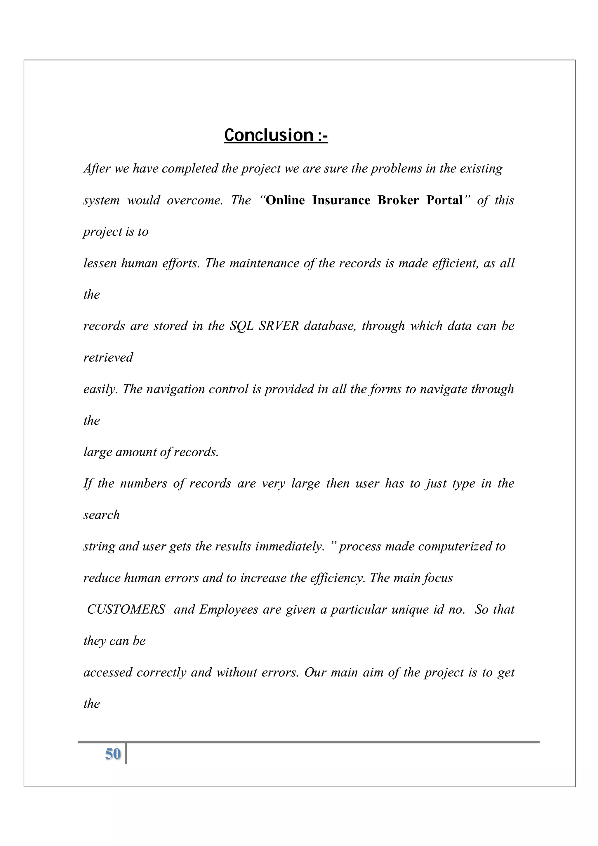50
Conclusion :-
After we have completed the project we are sure the problems in the existing
system would overcome. The “Online Insurance Broker Portal” of this
project is to
lessen human efforts. The maintenance of the records is made efficient, as all
the
records are stored in the SQL SRVER database, through which data can be
retrieved
easily. The navigation control is provided in all the forms to navigate through
the
large amount of records.
If the numbers of records are very large then user has to just type in the
search
string and user gets the results immediately. ” process made computerized to
reduce human errors and to increase the efficiency. The main focus
CUSTOMERS and Employees are given a particular unique id no. So that
they can be
accessed correctly and without errors. Our main aim of the project is to get
the
 