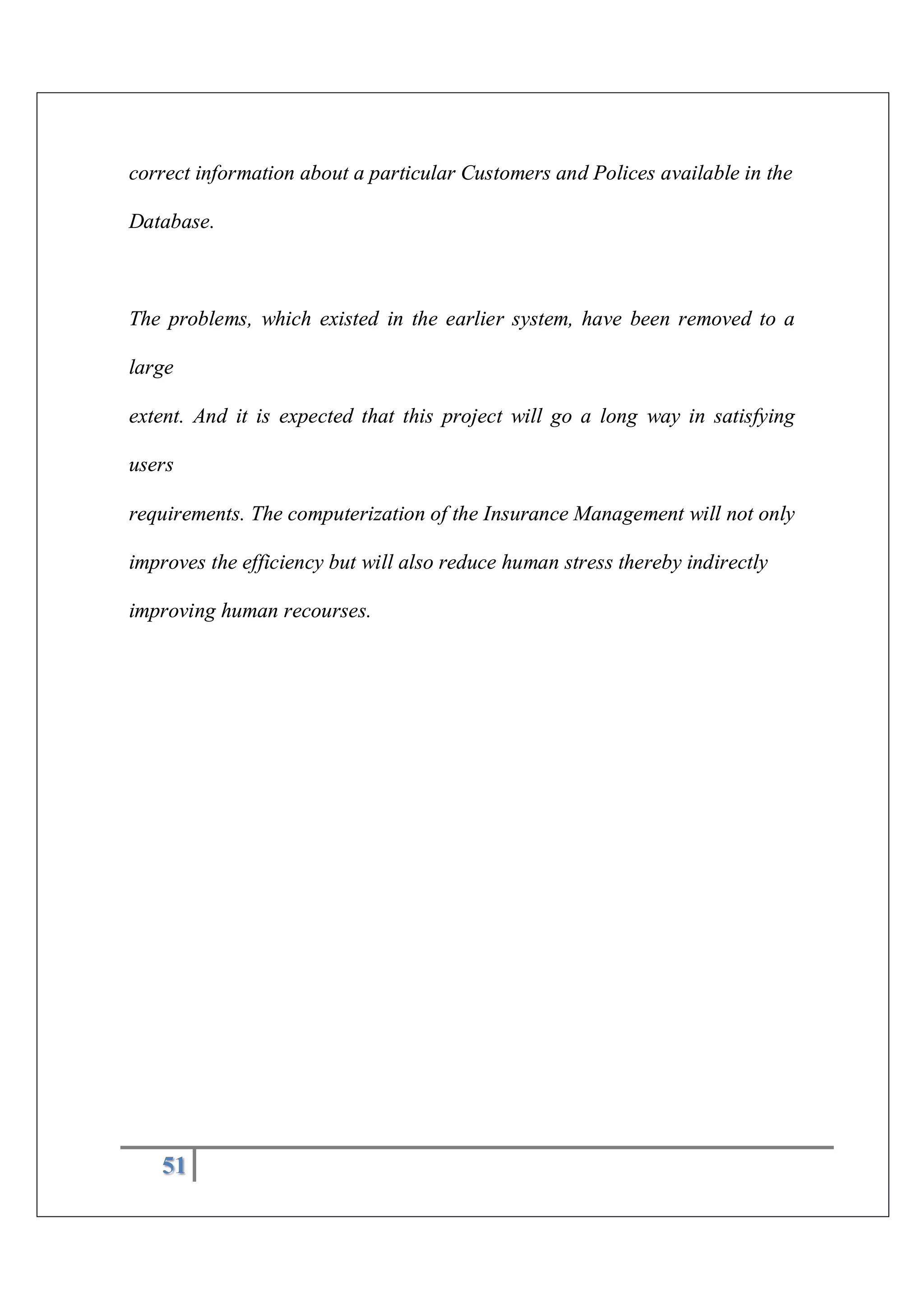 51
correct information about a particular Customers and Polices available in the
Database.
The problems, which existed in the earlier system, have been removed to a
large
extent. And it is expected that this project will go a long way in satisfying
users
requirements. The computerization of the Insurance Management will not only
improves the efficiency but will also reduce human stress thereby indirectly
improving human recourses.
 