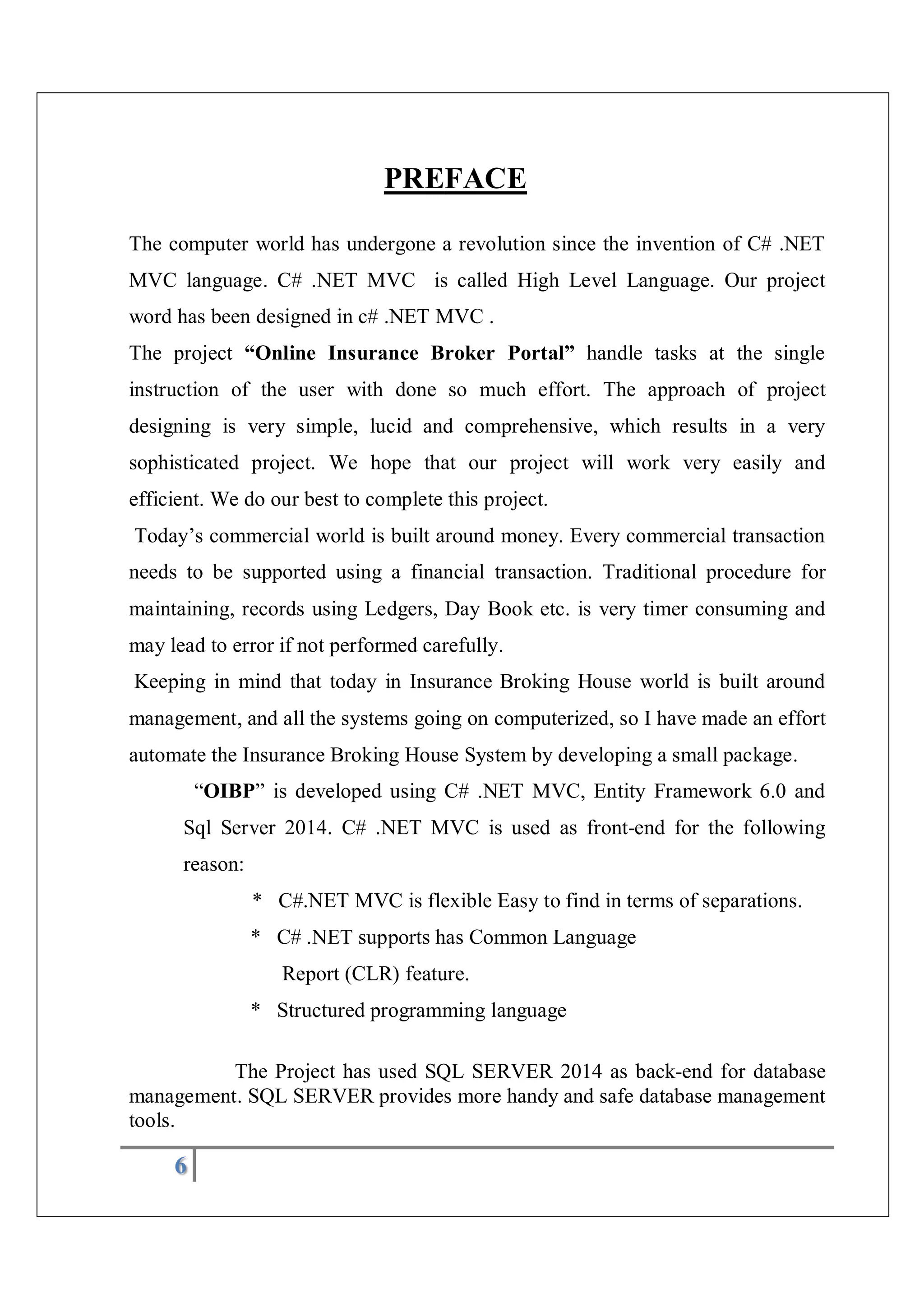 6
PREFACE
The computer world has undergone a revolution since the invention of C# .NET
MVC language. C# .NET MVC is called High Level Language. Our project
word has been designed in c# .NET MVC .
The project “Online Insurance Broker Portal” handle tasks at the single
instruction of the user with done so much effort. The approach of project
designing is very simple, lucid and comprehensive, which results in a very
sophisticated project. We hope that our project will work very easily and
efficient. We do our best to complete this project.
Today’s commercial world is built around money. Every commercial transaction
needs to be supported using a financial transaction. Traditional procedure for
maintaining, records using Ledgers, Day Book etc. is very timer consuming and
may lead to error if not performed carefully.
Keeping in mind that today in Insurance Broking House world is built around
management, and all the systems going on computerized, so I have made an effort
automate the Insurance Broking House System by developing a small package.
“OIBP” is developed using C# .NET MVC, Entity Framework 6.0 and
Sql Server 2014. C# .NET MVC is used as front-end for the following
reason:
* C#.NET MVC is flexible Easy to find in terms of separations.
* C# .NET supports has Common Language
Report (CLR) feature.
* Structured programming language
The Project has used SQL SERVER 2014 as back-end for database
management. SQL SERVER provides more handy and safe database management
tools.
 