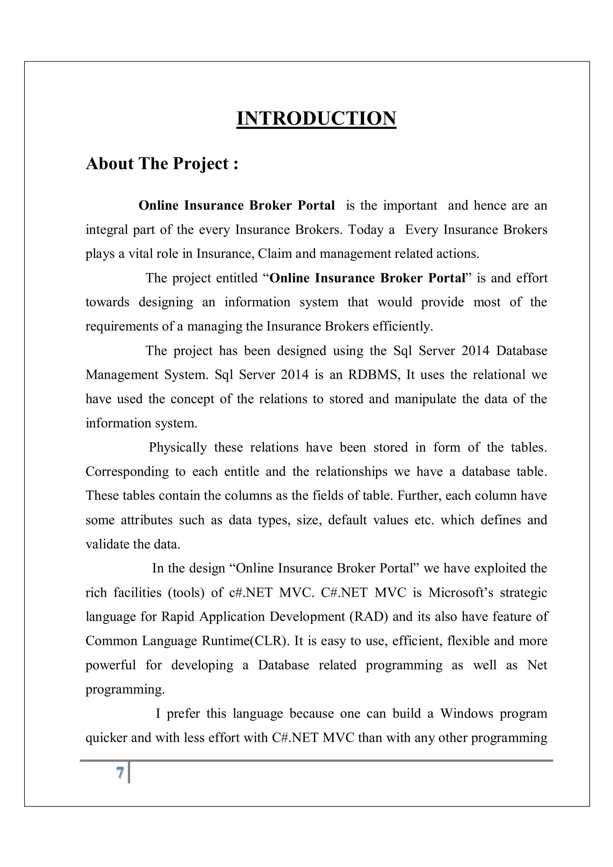7
INTRODUCTION
About The Project :
Online Insurance Broker Portal is the important and hence are an
integral part of the every Insurance Brokers. Today a Every Insurance Brokers
plays a vital role in Insurance, Claim and management related actions.
The project entitled “Online Insurance Broker Portal” is and effort
towards designing an information system that would provide most of the
requirements of a managing the Insurance Brokers efficiently.
The project has been designed using the Sql Server 2014 Database
Management System. Sql Server 2014 is an RDBMS, It uses the relational we
have used the concept of the relations to stored and manipulate the data of the
information system.
Physically these relations have been stored in form of the tables.
Corresponding to each entitle and the relationships we have a database table.
These tables contain the columns as the fields of table. Further, each column have
some attributes such as data types, size, default values etc. which defines and
validate the data.
In the design “Online Insurance Broker Portal” we have exploited the
rich facilities (tools) of c#.NET MVC. C#.NET MVC is Microsoft’s strategic
language for Rapid Application Development (RAD) and its also have feature of
Common Language Runtime(CLR). It is easy to use, efficient, flexible and more
powerful for developing a Database related programming as well as Net
programming.
I prefer this language because one can build a Windows program
quicker and with less effort with C#.NET MVC than with any other programming
 