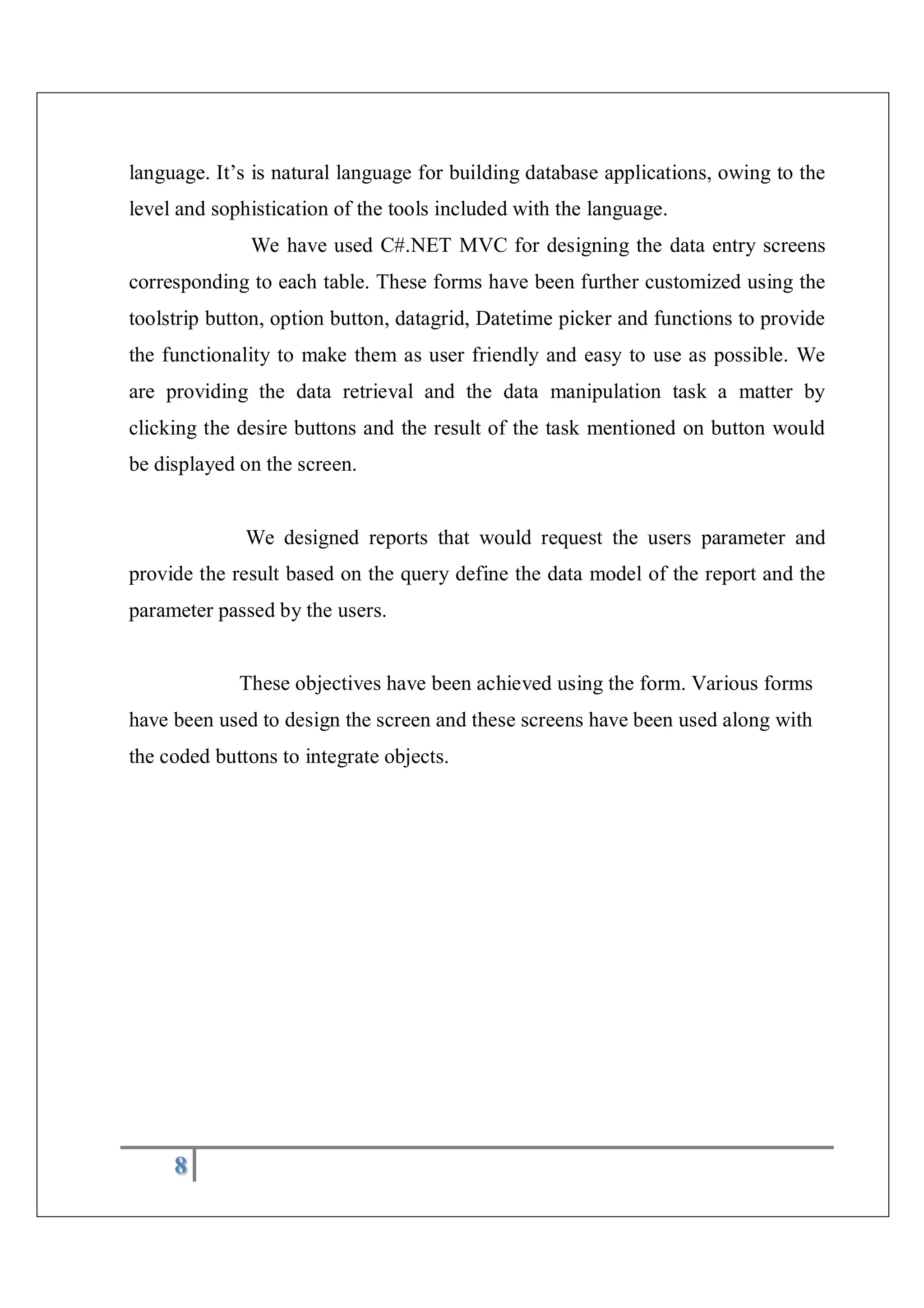 8
language. It’s is natural language for building database applications, owing to the
level and sophistication of the tools included with the language.
We have used C#.NET MVC for designing the data entry screens
corresponding to each table. These forms have been further customized using the
toolstrip button, option button, datagrid, Datetime picker and functions to provide
the functionality to make them as user friendly and easy to use as possible. We
are providing the data retrieval and the data manipulation task a matter by
clicking the desire buttons and the result of the task mentioned on button would
be displayed on the screen.
We designed reports that would request the users parameter and
provide the result based on the query define the data model of the report and the
parameter passed by the users.
These objectives have been achieved using the form. Various forms
have been used to design the screen and these screens have been used along with
the coded buttons to integrate objects.
 