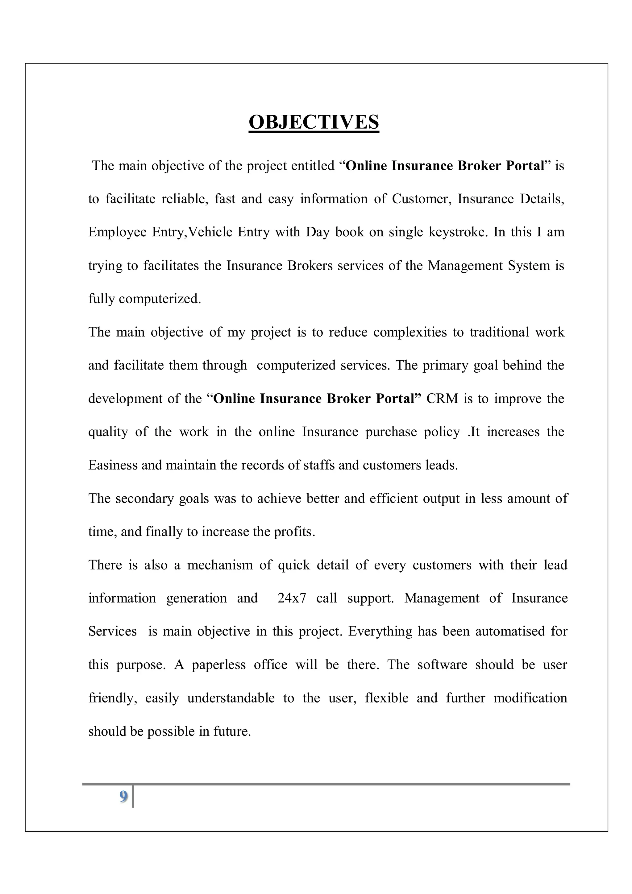 9
OBJECTIVES
The main objective of the project entitled “Online Insurance Broker Portal” is
to facilitate reliable, fast and easy information of Customer, Insurance Details,
Employee Entry,Vehicle Entry with Day book on single keystroke. In this I am
trying to facilitates the Insurance Brokers services of the Management System is
fully computerized.
The main objective of my project is to reduce complexities to traditional work
and facilitate them through computerized services. The primary goal behind the
development of the “Online Insurance Broker Portal” CRM is to improve the
quality of the work in the online Insurance purchase policy .It increases the
Easiness and maintain the records of staffs and customers leads.
The secondary goals was to achieve better and efficient output in less amount of
time, and finally to increase the profits.
There is also a mechanism of quick detail of every customers with their lead
information generation and 24x7 call support. Management of Insurance
Services is main objective in this project. Everything has been automatised for
this purpose. A paperless office will be there. The software should be user
friendly, easily understandable to the user, flexible and further modification
should be possible in future.
 