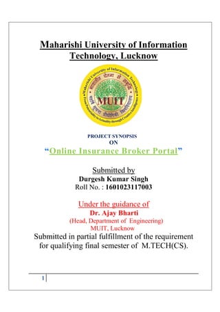 1
Maharishi University of Information
Technology, Lucknow
PROJECT SYNOPSIS
ON
“Online Insurance Broker Portal”
Submitted by
Durgesh Kumar Singh
Roll No. : 1601023117003
Under the guidance of
Dr. Ajay Bharti
(Head, Department of Engineering)
MUIT, Lucknow
Submitted in partial fulfillment of the requirement
for qualifying final semester of M.TECH(CS).
 