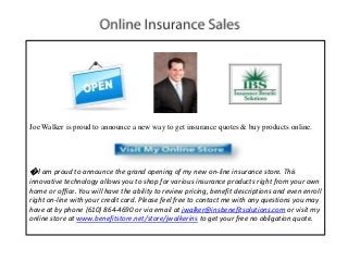 Joe Walker is proud to announce a new way to get insurance quotes & buy products online.
�I am proud to announce the grand opening of my new on-line insurance store. This
innovative technology allows you to shop for various insurance products right from your own
home or office. You will have the ability to review pricing, benefit descriptions and even enroll
right on-line with your credit card. Please feel free to contact me with any questions you may
have at by phone (610) 864-4690 or via email at jwalker@insbenefitsolutions.com or visit my
online store at www.benefitstore.net/store/jwalkerins to get your free no obligation quote.
 