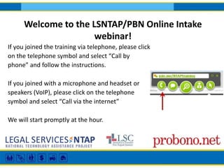 Welcome to the LSNTAP/PBN Online Intake 
webinar! 
If you joined the training via telephone, please click 
on the telephone symbol and select “Call by 
phone” and follow the instructions. 
If you joined with a microphone and headset or 
speakers (VoIP), please click on the telephone 
symbol and select “Call via the internet” 
We will start promptly at the hour. 
 