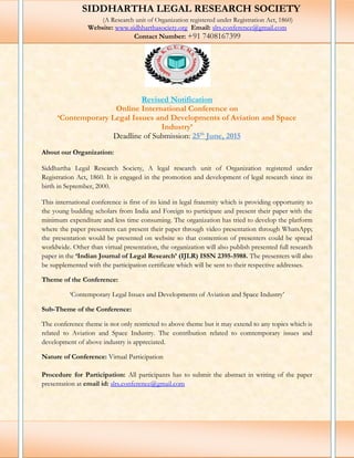 Revised Notification
Online International Conference on
‘Contemporary Legal Issues and Developments of Aviation and Space
Industry’
Deadline of Submission: 25th
June, 2015
About our Organization:
Siddhartha Legal Research Society, A legal research unit of Organization registered under
Registration Act, 1860. It is engaged in the promotion and development of legal research since its
birth in September, 2000.
This international conference is first of its kind in legal fraternity which is providing opportunity to
the young budding scholars from India and Foreign to participate and present their paper with the
minimum expenditure and less time consuming. The organization has tried to develop the platform
where the paper presenters can present their paper through video presentation through WhatsApp;
the presentation would be presented on website so that contention of presenters could be spread
worldwide. Other than virtual presentation, the organization will also publish presented full research
paper in the ‘Indian Journal of Legal Research’ (IJLR) ISSN 2395-5988. The presenters will also
be supplemented with the participation certificate which will be sent to their respective addresses.
Theme of the Conference:
‘Contemporary Legal Issues and Developments of Aviation and Space Industry’
Sub-Theme of the Conference:
The conference theme is not only restricted to above theme but it may extend to any topics which is
related to Aviation and Space Industry. The contribution related to comtemporary issues and
development of above industry is appreciated.
Nature of Conference: Virtual Participation
Procedure for Participation: All participants has to submit the abstract in writing of the paper
presentation at email id: slrs.conference@gmail.com
SIDDHARTHA LEGAL RESEARCH SOCIETY
(A Research unit of Organization registered under Registration Act, 1860)
Website: www.sidhharthasociety.org Email: slrs.conference@gmail.com
Contact Number: +91 7408167399
 