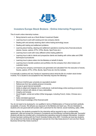 Investors Europe Stock Brokers : Online Internship Programme

This 6 month online internship involves :
    • Being trained to work as a Stock Broker/ Investment Dealer
    •   Learning how to work with existing and new company clients
    •   Dealing with and actively resolving client online trading technology issues
    •   Dealing with trading and settlement problems
    •   Learning about trading, clearing and settlement operations covering many financial products
        (stocks, futures, options, ETFs, CFDs, Bonds, Spot Forex etc )
    •   Learning how to work with many different online trading platforms
    •   Learning how to talk to clients and prospective clients and dealing with online sales and CRM
        techniques & procedures
    •   Learning how to place orders into the Markets on behalf of clients
    •   Learning how to transfer positions and portfolios into the company from other brokers and
        custodian banks.
    •   Learning how company commissions are generated and calculated from the execution of stocks,
        futures, options, ETFs, CFDs, Bonds, Spot Forex etc into the markets.

It is basically a positive and very 'hands-on' experience about what the life of a modern stock broker
involves. For a student to be accepted for this internship requires the following:-



    •   Minimum 2nd/3rd year university (or equivalent) student
    •   References from two suitable persons/ University.
    •   Access to good internet bandwidth.
    •   Ability to adapt and integrate into a multicultural, multi-technology online working environment.
    •   Ability to interact with clients of many nationalities
    •   Integrity and honesty
    •   Good English, verbal and written (Other languages, including French, Indian, Chinese are a
        Plus)
    •   Sales orientated approach
    •   Good broad knowledge of the financial world

You do not need to be studying for, nor qualified in terms of Mathematics or Finance but that's perfectly
acceptable, of course. We will give you exposure to the Markets and teach you. We are interested in
students who are good solid all rounders with a penchant for the internet, social marketing, sales, CRM.

Before starting, the students accepted for the internship will be required to sign a confidentiality
agreement, read and accept the company's Compliance and Anti-Money Laundering Manuals. Succesful
students will also be provided with a comprehensive operating manual to prepare themselves. Investors
Europe has been working with the French Grandes Ecoles since 2001. Currently we have two students,
one (a lady) from the Ecole de Management Léonard de Vinci http://www.devinci.fr and one from Rouen
Business School http://www.rouenbs.fr
 