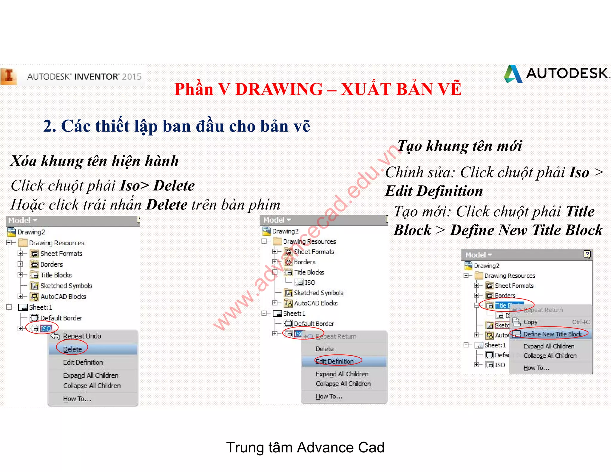 Phần V DRAWING – XUẤT BẢN VẼ
2. Các thiết lập ban đầu cho bản vẽ
Xóa khung tên hiện hành
Click chuột phải Iso> Delete
Hoặc click trái nhấn Delete trên bàn phím
Tạo khung tên mới
Chỉnh sửa: Click chuột phải Iso >
Edit Definition
Tạo mới: Click chuột phải Title
Block > Define New Title Block
Trung tâm Advance Cad
w
w
w
.advancecad.edu.vn
 