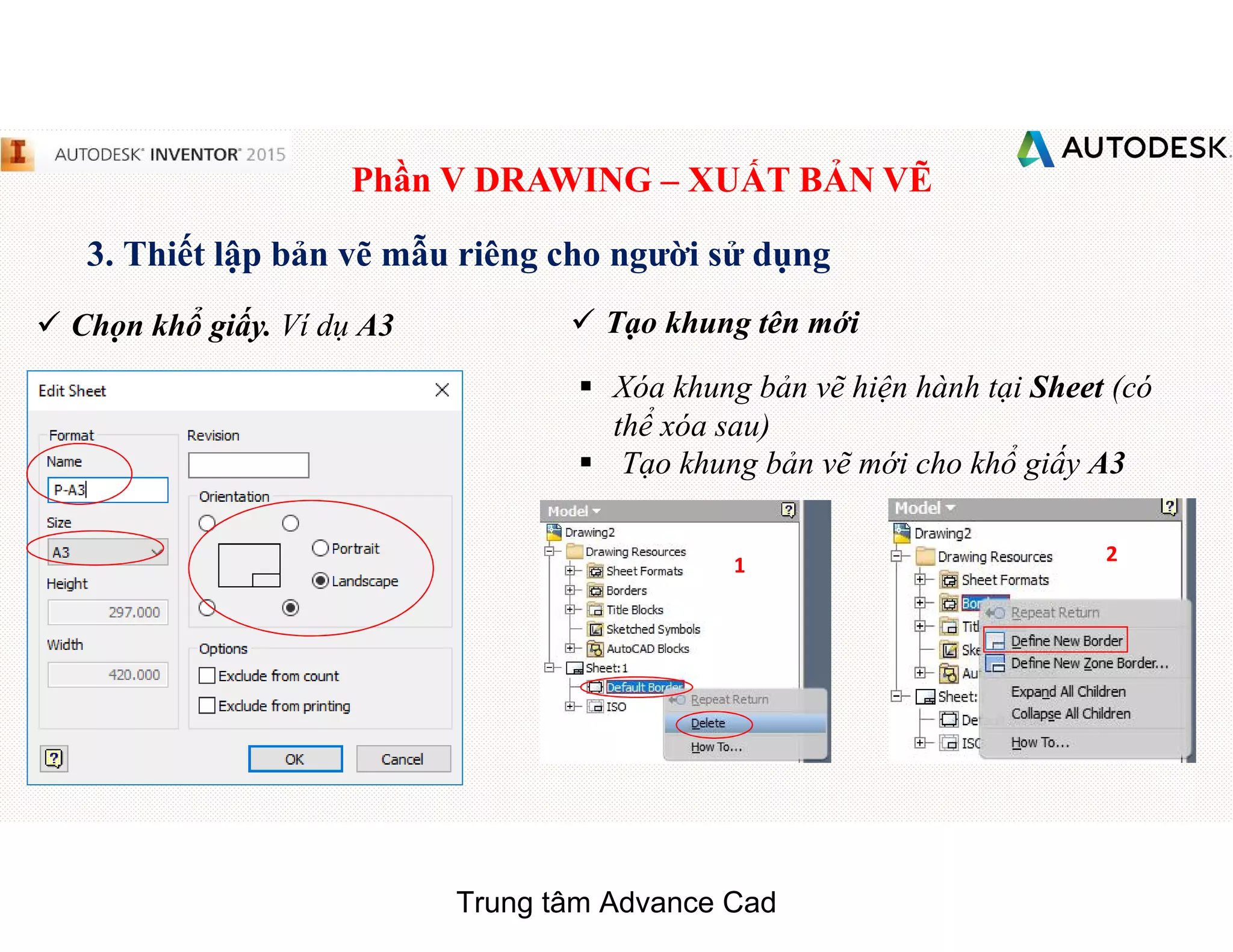 Phần V DRAWING – XUẤT BẢN VẼ
3. Thiết lập bản vẽ mẫu riêng cho người sử dụng
 Chọn khổ giấy. Ví dụ A3
§ Xóa khung bản vẽ hiện hành tại Sheet (có
thể xóa sau)
§ Tạo khung bản vẽ mới cho khổ giấy A3
1 2
 Tạo khung tên mới
Trung tâm Advance Cad
 