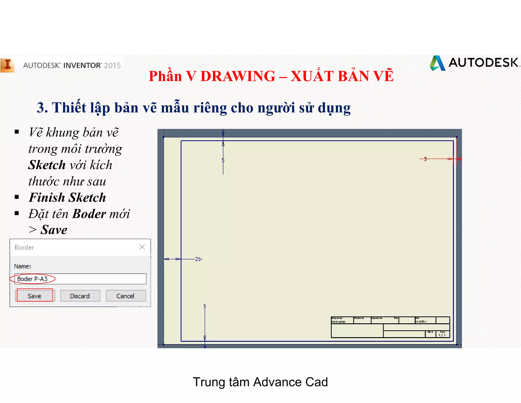 Phần V DRAWING – XUẤT BẢN VẼ
3. Thiết lập bản vẽ mẫu riêng cho người sử dụng
§ Vẽ khung bản vẽ
trong môi trường
Sketch với kích
thước như sau
§ Finish Sketch
§ Đặt tên Boder mới
> Save
Trung tâm Advance Cad
 