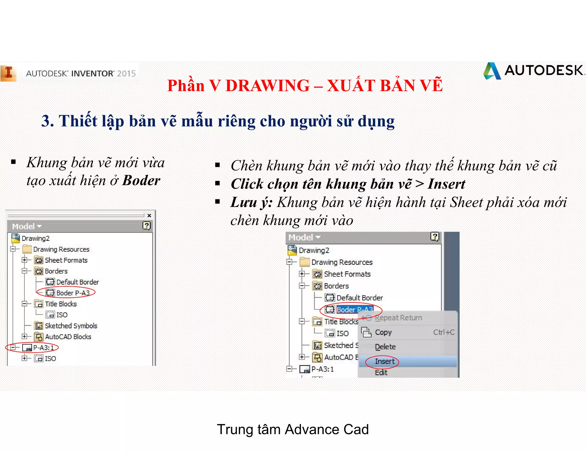 Phần V DRAWING – XUẤT BẢN VẼ
3. Thiết lập bản vẽ mẫu riêng cho người sử dụng
§ Chèn khung bản vẽ mới vào thay thế khung bản vẽ cũ
§ Click chọn tên khung bản vẽ > Insert
§ Lưu ý: Khung bản vẽ hiện hành tại Sheet phải xóa mới
chèn khung mới vào
§ Khung bản vẽ mới vừa
tạo xuất hiện ở Boder
Trung tâm Advance Cad
 