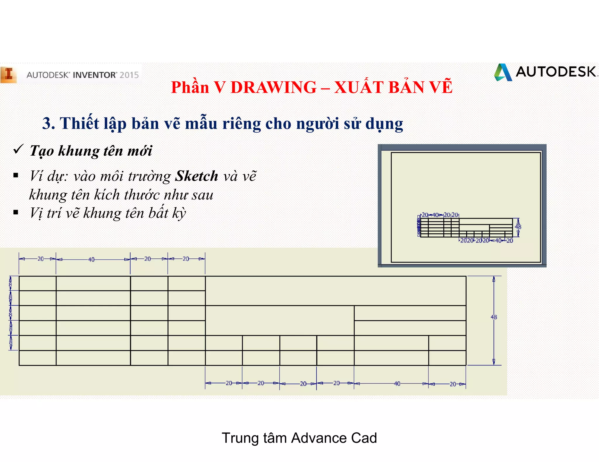 Phần V DRAWING – XUẤT BẢN VẼ
3. Thiết lập bản vẽ mẫu riêng cho người sử dụng
 Tạo khung tên mới
§ Ví dự: vào môi trường Sketch và vẽ
khung tên kích thước như sau
§ Vị trí vẽ khung tên bất kỳ
Trung tâm Advance Cad
 