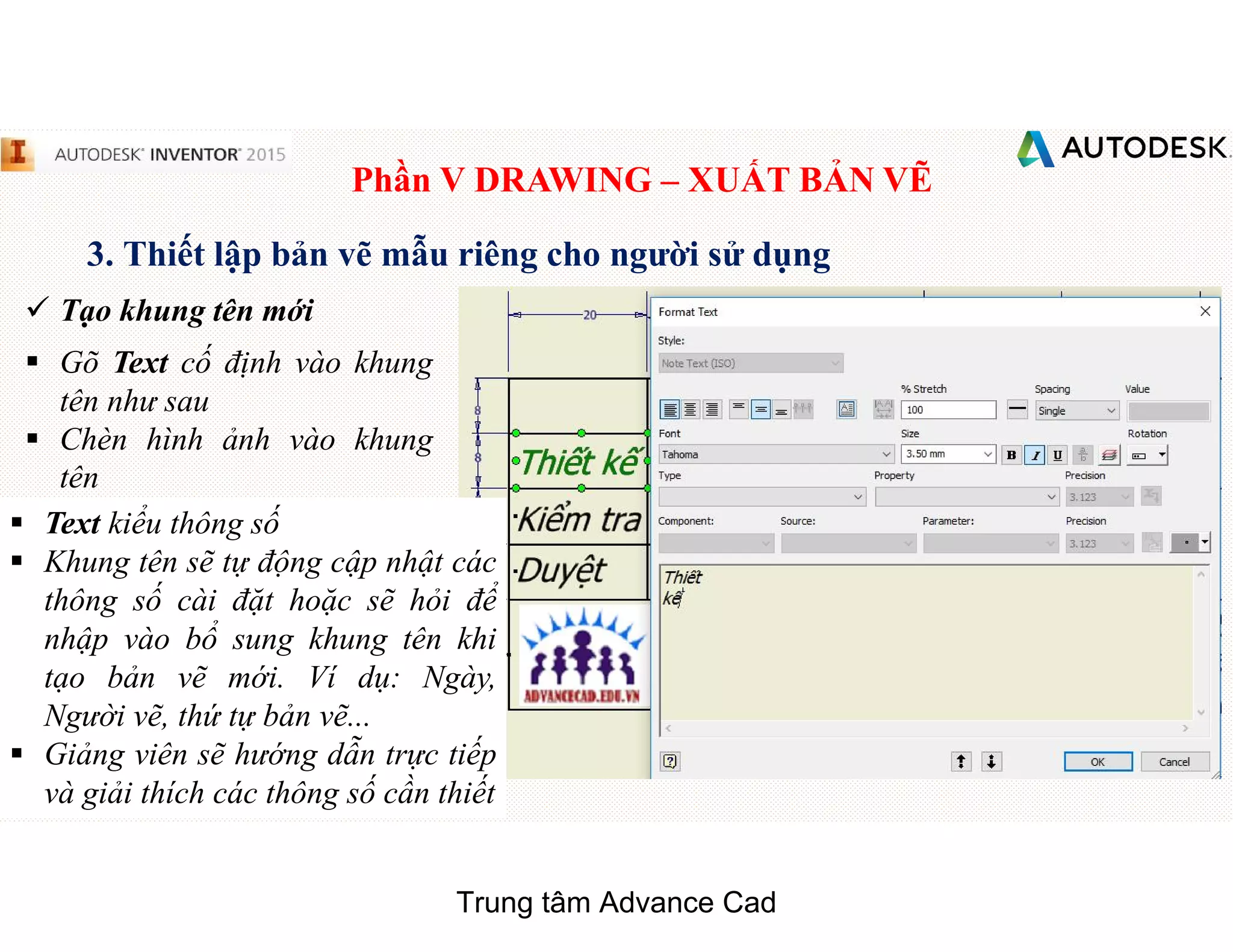 Phần V DRAWING – XUẤT BẢN VẼ
3. Thiết lập bản vẽ mẫu riêng cho người sử dụng
 Tạo khung tên mới
§ Gõ Text cố định vào khung
tên như sau
§ Chèn hình ảnh vào khung
tên
§ Text kiểu thông số
§ Khung tên sẽ tự động cập nhật các
thông số cài đặt hoặc sẽ hỏi để
nhập vào bổ sung khung tên khi
tạo bản vẽ mới. Ví dụ: Ngày,
Người vẽ, thứ tự bản vẽ...
§ Giảng viên sẽ hướng dẫn trực tiếp
và giải thích các thông số cần thiết
Trung tâm Advance Cad
 
