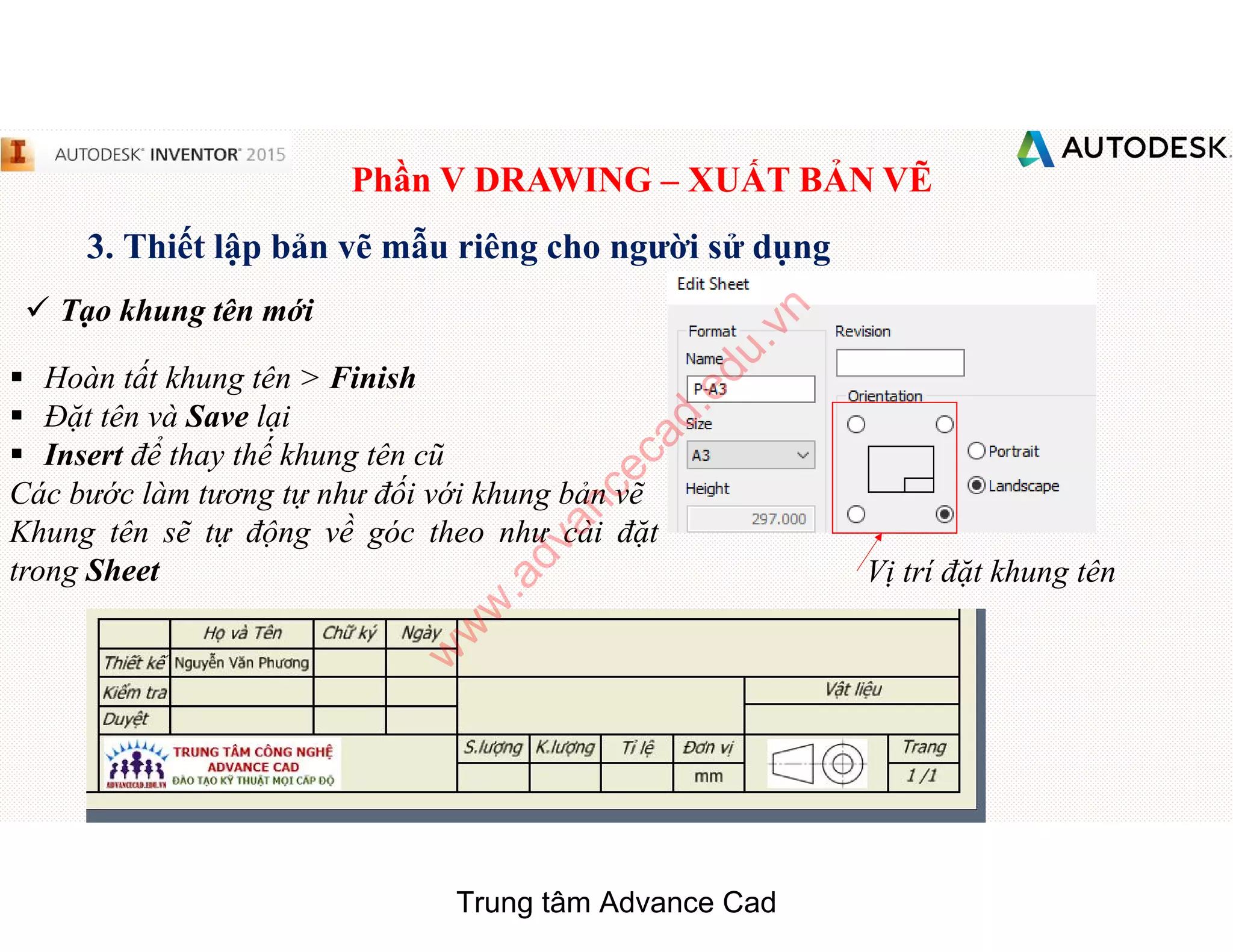 Phần V DRAWING – XUẤT BẢN VẼ
3. Thiết lập bản vẽ mẫu riêng cho người sử dụng
 Tạo khung tên mới
§ Hoàn tất khung tên > Finish
§ Đặt tên và Save lại
§ Insert để thay thế khung tên cũ
Các bước làm tương tự như đối với khung bản vẽ
Khung tên sẽ tự động về góc theo như cài đặt
trong Sheet Vị trí đặt khung tên
Trung tâm Advance Cad
w
w
w
.advancecad.edu.vn
 