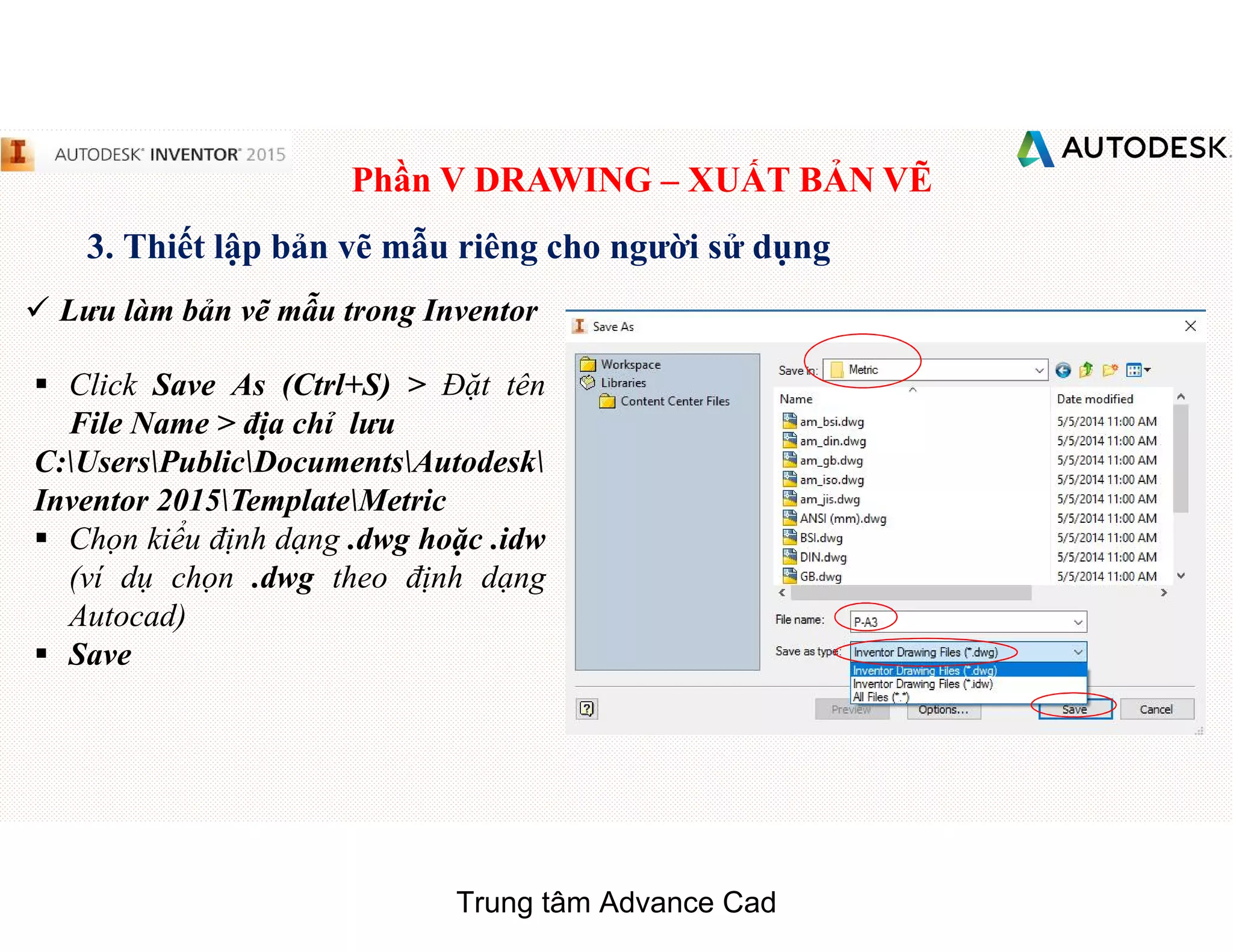Phần V DRAWING – XUẤT BẢN VẼ
3. Thiết lập bản vẽ mẫu riêng cho người sử dụng
 Lưu làm bản vẽ mẫu trong Inventor
§ Click Save As (Ctrl+S) > Đặt tên
File Name > địa chỉ lưu
C:UsersPublicDocumentsAutodesk
Inventor 2015TemplateMetric
§ Chọn kiểu định dạng .dwg hoặc .idw
(ví dụ chọn .dwg theo định dạng
Autocad)
§ Save
Trung tâm Advance Cad
 