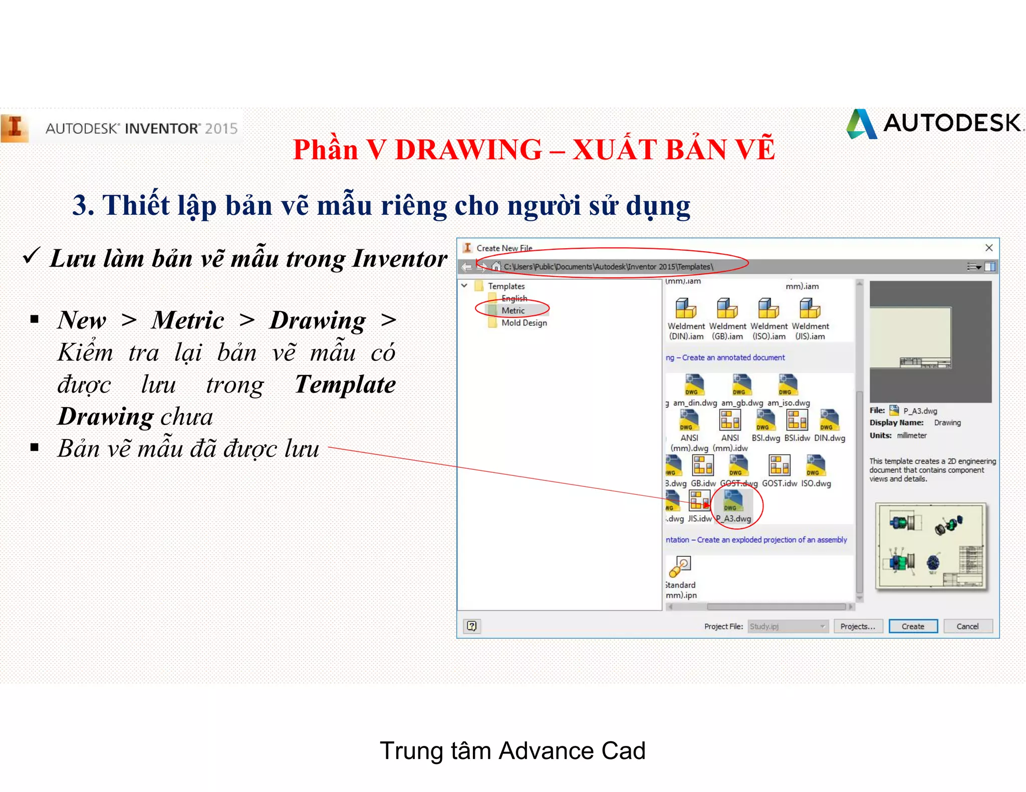 Phần V DRAWING – XUẤT BẢN VẼ
3. Thiết lập bản vẽ mẫu riêng cho người sử dụng
 Lưu làm bản vẽ mẫu trong Inventor
§ New > Metric > Drawing >
Kiểm tra lại bản vẽ mẫu có
được lưu trong Template
Drawing chưa
§ Bản vẽ mẫu đã được lưu
Trung tâm Advance Cad
 