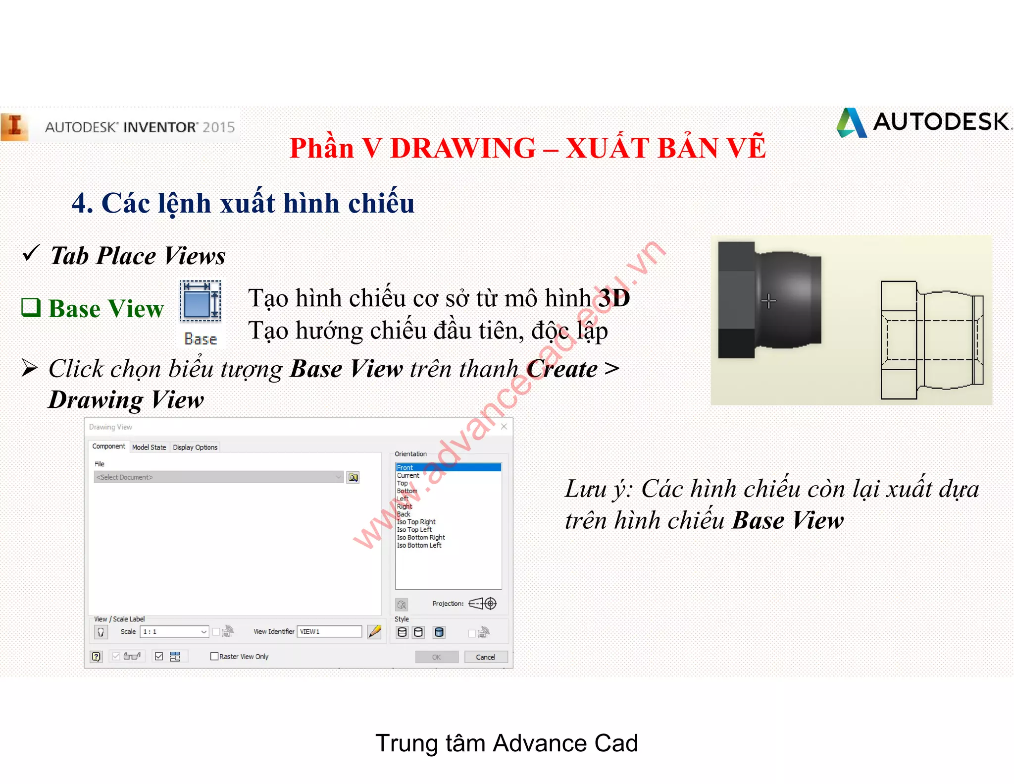 Phần V DRAWING – XUẤT BẢN VẼ
4. Các lệnh xuất hình chiếu
 Tab Place Views
q Base View Tạo hình chiếu cơ sở từ mô hình 3D
Tạo hướng chiếu đầu tiên, độc lập
 Click chọn biểu tượng Base View trên thanh Create >
Drawing View
Lưu ý: Các hình chiếu còn lại xuất dựa
trên hình chiếu Base View
Trung tâm Advance Cad
w
w
w
.advancecad.edu.vn
 