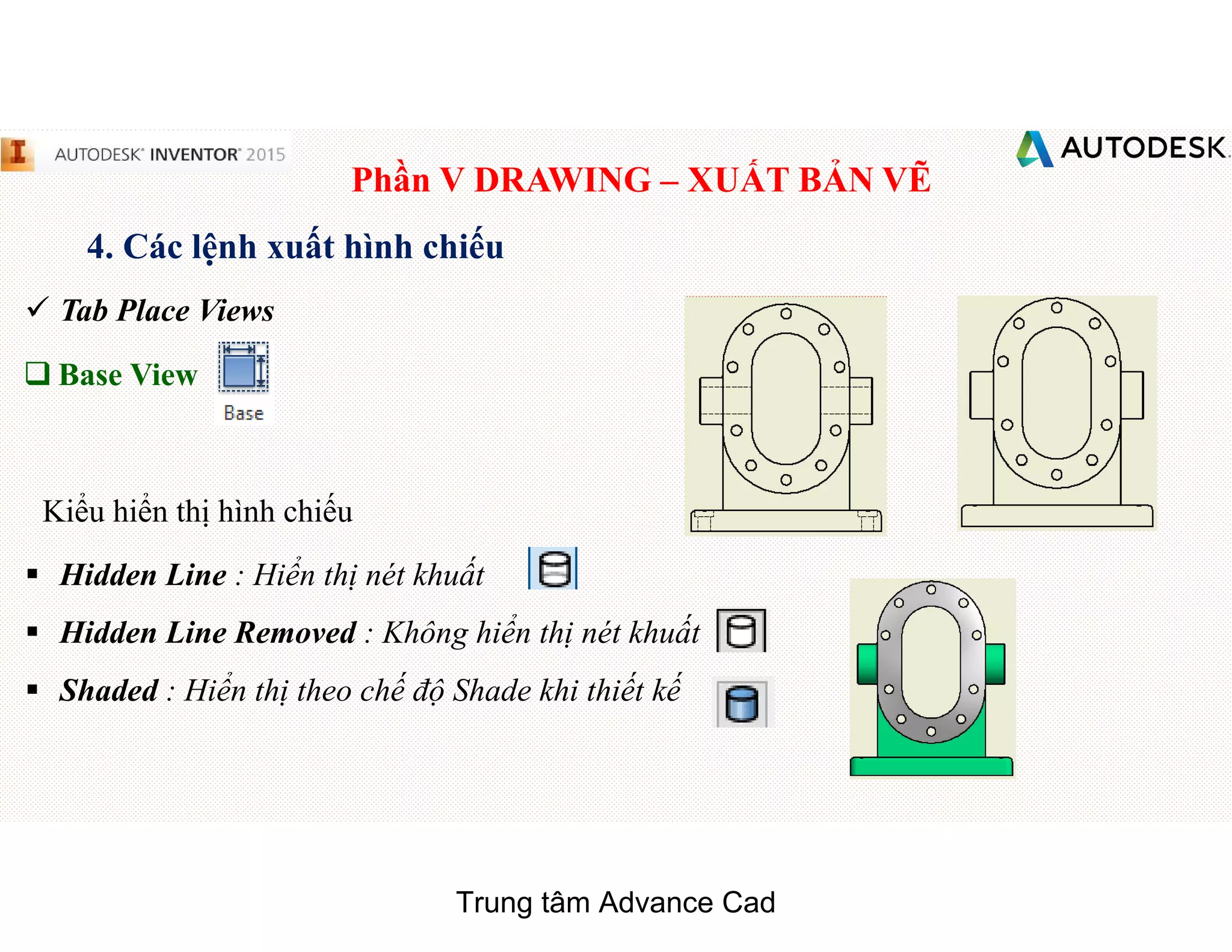 Phần V DRAWING – XUẤT BẢN VẼ
4. Các lệnh xuất hình chiếu
 Tab Place Views
q Base View
§ Hidden Line : Hiển thị nét khuất
§ Hidden Line Removed : Không hiển thị nét khuất
§ Shaded : Hiển thị theo chế độ Shade khi thiết kế
Kiểu hiển thị hình chiếu
Trung tâm Advance Cad
 