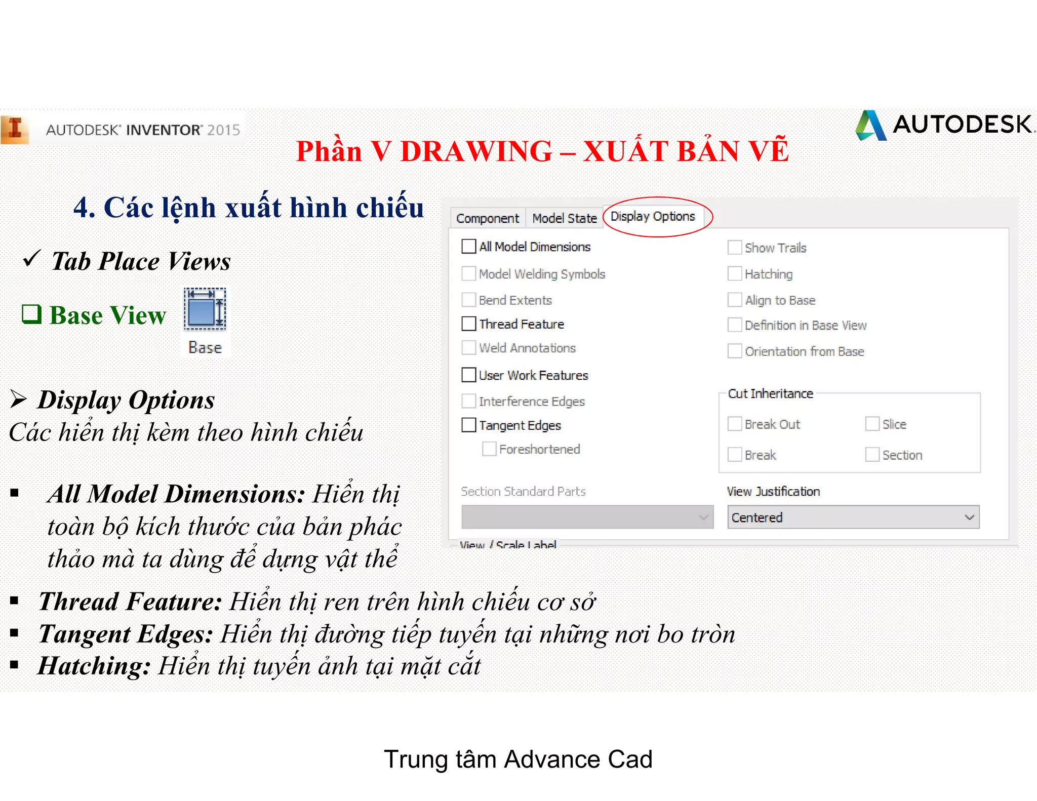 Phần V DRAWING – XUẤT BẢN VẼ
4. Các lệnh xuất hình chiếu
 Tab Place Views
q Base View
 Display Options
Các hiển thị kèm theo hình chiếu
§ All Model Dimensions: Hiển thị
toàn bộ kích thước của bản phác
thảo mà ta dùng để dựng vật thể
§ Thread Feature: Hiển thị ren trên hình chiếu cơ sở
§ Tangent Edges: Hiển thị đường tiếp tuyến tại những nơi bo tròn
§ Hatching: Hiển thị tuyến ảnh tại mặt cắt
Trung tâm Advance Cad
 