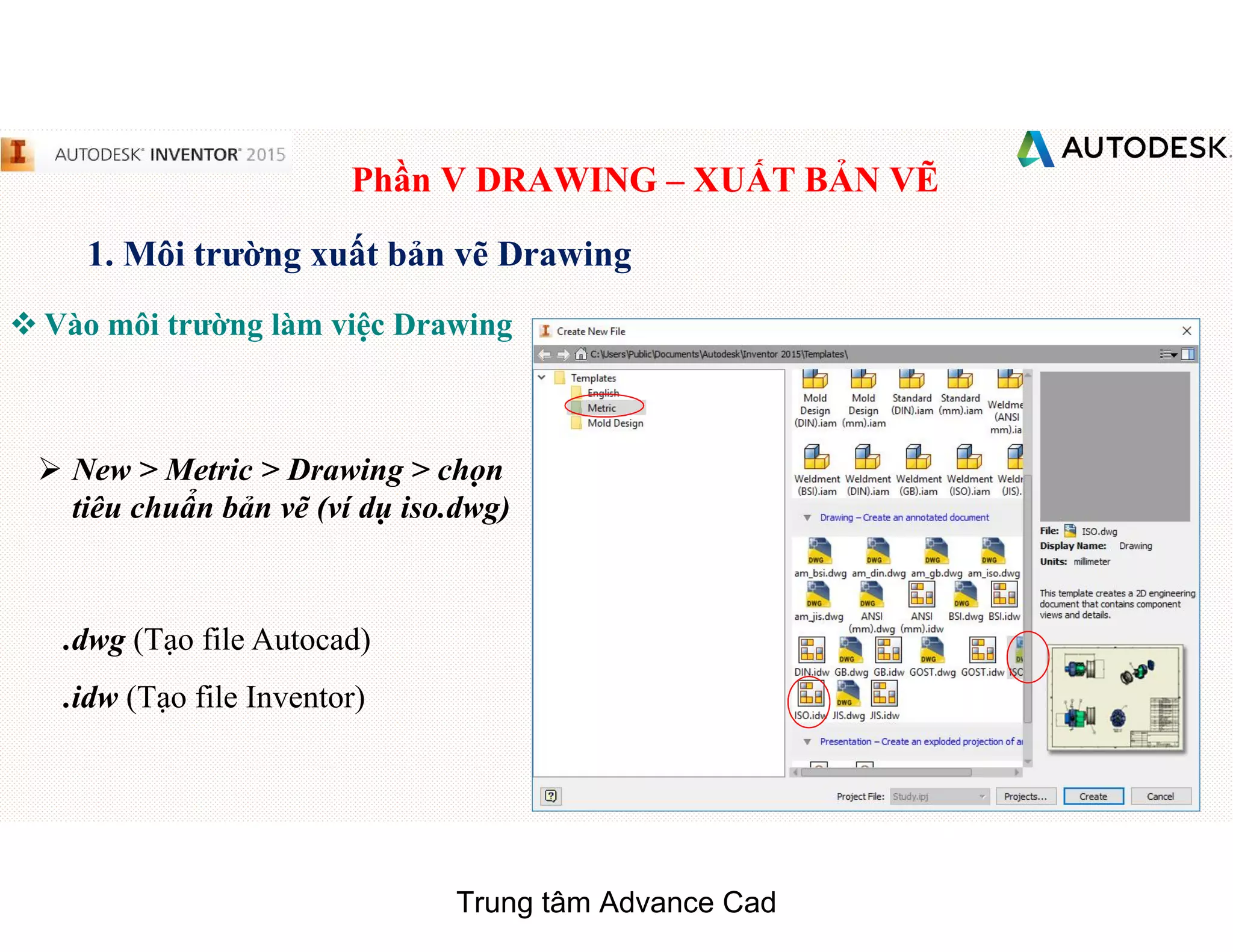 Phần V DRAWING – XUẤT BẢN VẼ
1. Môi trường xuất bản vẽ Drawing
 Vào môi trường làm việc Drawing
 New > Metric > Drawing > chọn
tiêu chuẩn bản vẽ (ví dụ iso.dwg)
.dwg (Tạo file Autocad)
.idw (Tạo file Inventor)
Trung tâm Advance Cad
 
